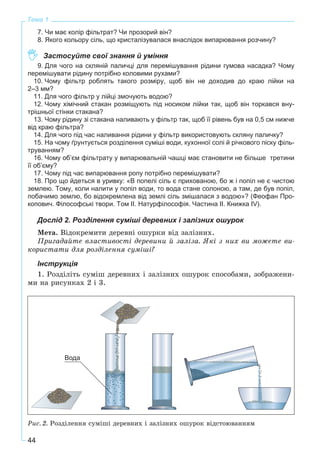 44
Тема 1
7. Чи має колір фільтрат? Чи прозорий він?
8. Якого кольору сіль, що кристалізувалася внаслідок випарювання розчину?
Застосуйте свої знання й уміння
9. Для чого на скляній паличці для перемішування рідини гумова насадка? Чому
перемішувати рідину потрібно коловими рухами?
10. Чому фільтр роблять такого розміру, щоб він не доходив до краю лійки на
2–3 мм?
11. Для чого фільтр у лійці змочують водою?
12. Чому хімічний стакан розміщують під носиком лійки так, щоб він торкався вну-
трішньої стінки стакана?
13. Чому рідину зі стакана наливають у фільтр так, щоб її рівень був на 0,5 см нижче
від краю фільтра?
14. Для чого під час наливання рідини у фільтр використовують скляну паличку?
15. На чому ґрунтується розділення суміші води, кухонної солі й річкового піску філь-
труванням?
16. Чому об’єм фільтрату у випарювальній чашці має становити не більше третини
її об’єму?
17. Чому під час випарювання ропу потрібно перемішувати?
18. Про що йдеться в уривку: «В попелі сіль є прихованою, бо ж і попіл не є чистою
землею. Тому, коли налити у попіл води, то вода стане солоною, а там, де був попіл,
побачимо землю, бо відокремлена від землі сіль змішалася з водою»? (Феофан Про-
копович. Філософські твори. Том II. Натурфілософія. Частина II. Книжка IV).
Дослід 2. Розділення суміші деревних і залізних ошурок
Ìåòà. Âіäîêðåìèòè äåðåâíі îøóðêè âіä çàëіçíèõ.
Ïðèãàäàéòå âëàñòèâîñòі äåðåâèíè é çàëіçà. ßêі ç íèõ âè ìîæåòå âè-
êîðèñòàòè äëÿ ðîçäіëåííÿ ñóìіøі?
Інструкція
1. Ðîçäіëіòü ñóìіø äåðåâíèõ і çàëіçíèõ îøóðîê ñïîñîáàìè, çîáðàæåíè-
ìè íà ðèñóíêàõ 2 і 3.
Ðèñ. 2. Ðîçäіëåííÿ ñóìіøі äåðåâíèõ і çàëіçíèõ îøóðîê âіäñòîþâàííÿì
 
