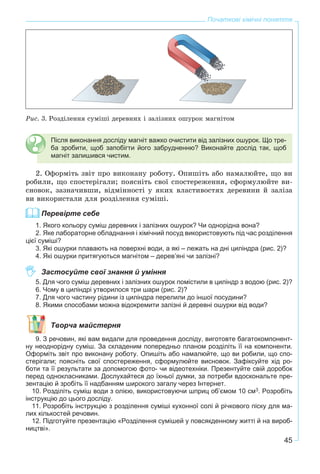 45
Початкові хімічні поняття
Ðèñ. 3. Ðîçäіëåííÿ ñóìіøі äåðåâíèõ і çàëіçíèõ îøóðîê ìàãíіòîì
Після виконання досліду магніт важко очистити від залізних ошурок. Що тре-
ба зробити, щоб запобігти його забрудненню? Виконайте дослід так, щоб
магніт залишився чистим.
2. Îôîðìіòü çâіò ïðî âèêîíàíó ðîáîòó. Îïèøіòü àáî íàìàëþéòå, ùî âè
ðîáèëè, ùî ñïîñòåðіãàëè; ïîÿñíіòü ñâîї ñïîñòåðåæåííÿ, ñôîðìóëþéòå âè-
ñíîâîê, çàçíà÷èâøè, âіäìіííîñòі ó ÿêèõ âëàñòèâîñòÿõ äåðåâèíè é çàëіçà
âè âèêîðèñòàëè äëÿ ðîçäіëåííÿ ñóìіøі.
Перевірте себе
1. Якого кольору суміш деревних і залізних ошурок? Чи однорідна вона?
2. Яке лабораторне обладнання і хімічний посуд використовують під час розділення
цієї суміші?
3. Які ошурки плавають на поверхні води, а які – лежать на дні циліндра (рис. 2)?
4. Які ошурки притягуються магнітом – дерев’яні чи залізні?
Застосуйте свої знання й уміння
5. Для чого суміш деревних і залізних ошурок помістили в циліндр з водою (рис. 2)?
6. Чому в циліндрі утворилося три шари (рис. 2)?
7. Для чого частину рідини із циліндра перелили до іншої посудини?
8. Якими способами можна відокремити залізні й деревні ошурки від води?
Творча майстерня
9. З речовин, які вам видали для проведення досліду, виготовте багатокомпонент-
ну неоднорідну суміш. За складеним попередньо планом розділіть її на компоненти.
Оформіть звіт про виконану роботу. Опишіть або намалюйте, що ви робили, що спо-
стерігали; поясніть свої спостереження, сформулюйте висновок. Зафіксуйте хід ро-
боти та її результати за допомогою фото- чи відеотехніки. Презентуйте свій доробок
перед однокласниками. Дослухайтеся до їхньої думки, за потреби вдоскональте пре-
зентацію й зробіть її надбанням широкого загалу через Інтернет.
10. Розділіть суміш води з олією, використовуючи шприц об’ємом 10 см3. Розробіть
інструкцію до цього досліду.
11. Розробіть інструкцію з розділення суміші кухонної солі й річкового піску для ма-
лих кількостей речовин.
12. Підготуйте презентацію «Розділення сумішей у повсякденному житті й на вироб-
ництві».
 