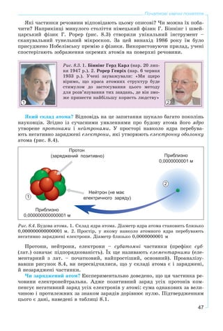 47
Початкові хімічні поняття
ßêі ÷àñòèíêè ðå÷îâèíè âіäïîâіäàþòü öüîìó îïèñîâі? ×è ìîæíà їõ ïîáà-
÷èòè? Íàïðèêіíöі ìèíóëîãî ñòîëіòòÿ íіìåöüêèé ôіçèê Ã. Áіííіíã і øâåé-
öàðñüêèé ôіçèê Ã. Ðîðåð (ðèñ. 8.3) ñòâîðèëè óíіêàëüíèé іíñòðóìåíò –
ñêàíóâàëüíèé òóíåëüíèé ìіêðîñêîï. Çà öåé âèíàõіä 1986 ðîêó їì áóëî
ïðèñóäæåíî Íîáåëіâñüêó ïðåìіþ ç ôіçèêè. Âèêîðèñòîâóþ÷è ïðèëàä, ó÷åíі
ñïîñòåðіãàþòü çîáðàæåííÿ îêðåìèõ àòîìіâ íà ïîâåðõíі ðå÷îâèíè.
Ðèñ. 8.3. 1. Áіííіíã Ãåðä Êàðë (íàð. 20 ëèï-
íÿ 1947 ð.). 2. Ðîðåð Ãåíðіõ (íàð. 6 ÷åðâíÿ
1933 ð.). Ó÷åíі çàóâàæóâàëè: «Ìè ùèðî
âіðèìî, ùî êðàñà àòîìíèõ ñòðóêòóð áóäå
ñòèìóëîì äî çàñòîñóâàííÿ öüîãî ìåòîäó
äëÿ ðîçâ’ÿçóâàííÿ òèõ çàâäàíü, äå âіí çìî-
æå ïðèíåñòè íàéáіëüøó êîðèñòü ëþäñòâó»
1 2
ßêèé ñêëàä àòîìà? Âіäïîâіäü íà öå çàïèòàííÿ øóêàëî áàãàòî ïîêîëіíü
íàóêîâöіâ. Çãіäíî іç ñó÷àñíèìè óÿâëåííÿìè ïðî áóäîâó àòîìà éîãî ÿäðî
óòâîðåíå ïðîòîíàìè і íåéòðîíàìè. Ó ïðîñòîðі íàâêîëî ÿäðà ïåðåáóâà-
þòü íåãàòèâíî çàðÿäæåíі åëåêòðîíè, ÿêі óòâîðþþòü åëåêòðîííó îáîëîíêó
àòîìà (ðèñ. 8.4).
1
2
Ðèñ. 8.4. Áóäîâà àòîìà. 1. Ñêëàä ÿäðà àòîìà. Äіàìåòð ÿäðà àòîìà ñòàíîâèòü áëèçüêî
0,000000000000001 ì. 2. Ïðîñòіð, ó ÿêîìó íàâêîëî àòîìíîãî ÿäðà ïåðåáóâàþòü
íåãàòèâíî çàðÿäæåíі åëåêòðîíè. Äіàìåòð áëèçüêî 0,0000000001 ì
Ïðîòîíè, íåéòðîíè, åëåêòðîíè – ñóáàòîìíі ÷àñòèíêè (ïðåôіêñ ñóá-
(ëàò.) îçíà÷àє ïіäïîðÿäêîâàíіñòü). Їõ ùå íàçèâàþòü åëåìåíòàðíèìè (åëå-
ìåíòàðíèé ç ëàò. – ïî÷àòêîâèé, íàéïðîñòіøèé, îñíîâíèé). Ïðîàíàëіçó-
âàâøè ðèñóíîê 8.4, âè ïåðåñâіä÷èëèñÿ, ùî ó ñêëàäі àòîìà є і çàðÿäæåíі,
é íåçàðÿäæåíі ÷àñòèíêè.
×è çàðÿäæåíèé àòîì? Åêñïåðèìåíòàëüíî äîâåäåíî, ùî öÿ ÷àñòèíêà ðå-
÷îâèíè åëåêòðîíåéòðàëüíà. Àäæå ïîçèòèâíèé çàðÿä óñіõ ïðîòîíіâ êîì-
ïåíñóє íåãàòèâíèé çàðÿä óñіõ åëåêòðîíіâ ó àòîìі: ñóìà îäíàêîâèõ çà âåëè-
÷èíîþ і ïðîòèëåæíèõ çà çíàêîì çàðÿäіâ äîðіâíþє íóëþ. Ïіäòâåðäæåííÿì
öüîãî є äàíі, íàâåäåíі â òàáëèöі 8.1.
 