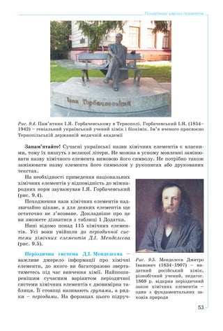 53
Початкові хімічні поняття
Ðèñ. 9.4. Ïàì’ÿòíèê І.ß. Ãîðáà÷åâñüêîìó â Òåðíîïîëі. Ãîðáà÷åâñüêèé І.ß. (1854–
1942) – ãåíіàëüíèé óêðàїíñüêèé ó÷åíèé õіìіê і áіîõіìіê. Іì’ÿ â÷åíîãî ïðèñâîєíî
Òåðíîïіëüñüêіé äåðæàâíіé ìåäè÷íіé àêàäåìії
Çàïàì’ÿòàéòå! Ñó÷àñíі óêðàїíñüêі íàçâè õіìі÷íèõ åëåìåíòіâ є âëàñíè-
ìè, òîìó їõ ïèøóòü ç âåëèêîї ëіòåðè. Íå ìîæíà â óñíîìó ìîâëåííі çàìіíþ-
âàòè íàçâó õіìі÷íîãî åëåìåíòà âèìîâîþ éîãî ñèìâîëó. Íå ïîòðіáíî òàêîæ
çàìіíþâàòè íàçâó åëåìåíòà éîãî ñèìâîëîì ó ðóêîïèñàõ àáî äðóêîâàíèõ
òåêñòàõ.
Íà íåîáõіäíîñòі ïðèâåäåííÿ íàöіîíàëüíèõ
õіìі÷íèõ åëåìåíòіâ ó âіäïîâіäíіñòü äî ìіæíà-
ðîäíèõ íîðì çàóâàæóâàâ І.ß. Ãîðáà÷åâñüêèé
(ðèñ. 9.4).
Ïîõîäæåííÿ íàçâ õіìі÷íèõ åëåìåíòіâ íàä-
çâè÷àéíî öіêàâå, à äëÿ äåÿêèõ åëåìåíòіâ ùå
îñòàòî÷íî íå ç’ÿñîâàíå. Äîêëàäíіøå ïðî öå
âè çìîæåòå äіçíàòèñÿ ç òàáëèöі 1 Äîäàòêà.
Íèíі âіäîìî ïîíàä 115 õіìі÷íèõ åëåìåí-
òіâ. Óñі âîíè óâіéøëè äî ïåðіîäè÷íîї ñèñ-
òåìè õіìі÷íèõ åëåìåíòіâ Ä.І. Ìåíäåëєєâà
(ðèñ. 9.5).
Ïåðіîäè÷íà ñèñòåìà Ä.І. Ìåíäåëєєâà –
âàæëèâå äæåðåëî іíôîðìàöії ïðî õіìі÷íі
åëåìåíòè, äî ÿêîãî âè áàãàòîðàçîâî çâåðòà-
òèìåòåñü ïіä ÷àñ âèâ÷åííÿ õіìії. Íàéïîøè-
ðåíіøèì ñó÷àñíèì âàðіàíòîì ïåðіîäè÷íîї
ñèñòåìè õіìі÷íèõ åëåìåíòіâ є äâîâèìіðíà òà-
áëèöÿ. Її ñòîâïöі íàçèâàþòü ãðóïàìè, à ðÿä-
êè – ïåðіîäàìè. Íà ôîðçàöàõ öüîãî ïіäðó÷-
Ðèñ. 9.5. Ìåíäåëєєâ Äìèòðî
Іâàíîâè÷ (1834–1907) – âè-
äàòíèé ðîñіéñüêèé õіìіê,
ðіçíîáі÷íèé ó÷åíèé, ïåäàãîã.
1869 ð. âіäêðèâ ïåðіîäè÷íèé
çàêîí õіìі÷íèõ åëåìåíòіâ –
îäèí ç ôóíäàìåíòàëüíèõ çà-
êîíіâ ïðèðîäè
 