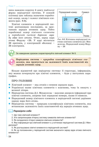 54
Тема 1
íèêà íàâåäåíî êîðîòêó é äîâãó òàáëè÷íі
ôîðìè ïåðіîäè÷íîї ñèñòåìè. Ó êîæíіé
êëіòèíöі öèõ òàáëèöü çàçíà÷åíî ïîðÿäêî-
âèé íîìåð, íàçâó і ñèìâîë õіìі÷íîãî åëå-
ìåíòà (ðèñ. 9.6).
Õіìі÷íі åëåìåíòè â ïåðіîäè÷íіé ñèñ-
òåìі ðîçòàøîâàíî ïîñëіäîâíî, çà çðîñ-
òàííÿì çàðÿäіâ àòîìíèõ ÿäåð. Òîáòî
ïîðÿäêîâèé íîìåð õіìі÷íîãî åëåìåíòà
ó ïåðіîäè÷íіé ñèñòåìі äîðіâíþє çàðÿ-
äó ÿäðà éîãî àòîìà. Îòæå, çàðÿä ÿäðà
àòîìà Ôåðóìó +26. Ó ÿäðі ìіñòèòüñÿ
26 ïðîòîíіâ, ó åëåêòðîííіé îáîëîíöі –
26 åëåêòðîíіâ.
За наведеним зразком схарактеризуйте хімічний елемент № 8.
Ïåðіîäè÷íà ñèñòåìà – ïðèðîäíà êëàñèôіêàöіÿ õіìі÷íèõ åëå-
ìåíòіâ, ÿêà ґðóíòóєòüñÿ íà çàëåæíîñòі їõíіõ âëàñòèâîñòåé âіä
çàðÿäіâ àòîìíèõ ÿäåð.
Áіëüøå âіäîìîñòåé ïðî ïåðіîäè÷íó ñèñòåìó: її ñòðóêòóðó, іíôîðìàöіþ,
ÿêó ìîæíà ïî÷åðïíóòè ïðî õіìі÷íі åëåìåíòè, – áóäå ó íàñòóïíèõ ïàðà-
ãðàôàõ.
ÏÐÎ ÃÎËÎÂÍÅ
Õіìі÷íèé åëåìåíò – âèä àòîìіâ ç ïåâíèì çàðÿäîì ÿäðà.
Óêðàїíñüêі íàçâè õіìі÷íèõ åëåìåíòіâ є âëàñíèìè, òîìó їõ ïèøóòü ç
âåëèêîї ëіòåðè.
Ïåðіîäè÷íà ñèñòåìà Ä.І. Ìåíäåëєєâà – âàæëèâå äæåðåëî іíôîðìàöії ïðî
õіìі÷íі åëåìåíòè, çîêðåìà їõíі ïîðÿäêîâі íîìåðè, íàçâè é ñèìâîëè.
Ïîðÿäêîâèé íîìåð õіìі÷íîãî åëåìåíòà â ïåðіîäè÷íіé ñèñòåìі äîðіâíþє
çàðÿäó ÿäðà éîãî àòîìà.
Ïåðіîäè÷íà ñèñòåìà – ïðèðîäíà êëàñèôіêàöіÿ õіìі÷íèõ åëåìåíòіâ, ÿêà
âñòàíîâëþє çàëåæíіñòü їõíіõ âëàñòèâîñòåé âіä çàðÿäіâ àòîìíèõ ÿäåð.
Перевірте себе
1. Що таке хімічний елемент?
2. Хто запропонував літерну систему символів хімічних елементів?
3. Як складалися літерні символи хімічних елементів?
4. Яка інформація про хімічний елемент є у клітинках періодичної системи Д.І. Мен-
делєєва?
5. Як розташовано хімічні елементи в періодичній системі?
6. Як за положенням у періодичній системі визначити заряд ядра атома хімічного
елемента?
Ðèñ. 9.6. Êëіòèíêà ïåðіîäè÷íîї ñè-
ñòåìè õіìі÷íèõ åëåìåíòіâ Ä.І. Ìåí-
äåëєєâà. Ïîðÿäêîâèé íîìåð Ôåðó-
ìó – 26
 