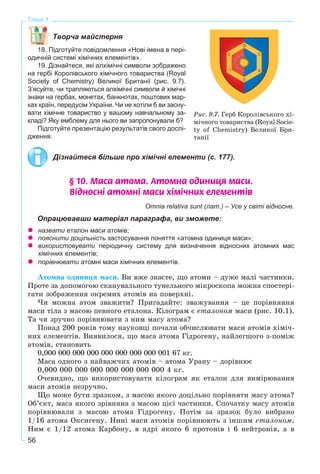 56
Тема 1
Творча майстерня
18. Підготуйте повідомлення «Нові імена в пері-
одичній системі хімічних елементів».
19. Дізнайтеся, які алхімічні символи зображено
на гербі Королівського хімічного товариства (Royal
Society of Chemistry) Великої Британії (рис. 9.7).
З’ясуйте, чи трапляються алхімічні символи й хімічні
знаки на гербах, монетах, банкнотах, поштових мар-
ках країн, передусім України. Чи не хотіли б ви засну-
вати хімічне товариство у вашому навчальному за-
кладі? Яку емблему для нього ви запропонували б?
Підготуйте презентацію результатів свого дослі-
дження.
Дізнайтеся більше про хімічні елементи (с. 177).
§ 10. Ìàñà àòîìà. Àòîìíà îäèíèöÿ ìàñè.
Â³äíîñí³ àòîìí³ ìàñè õ³ì³÷íèõ åëåìåíò³â
Omnia relativa sunt (лат.) – Усе у світі відносне.
Опрацювавши матеріал параграфа, ви зможете:
назвати еталон маси атомів;
пояснити доцільність застосування поняття «атомна одиниця маси»;
використовувати періодичну систему для визначення відносних атомних мас
хімічних елементів;
порівнювати атомні маси хімічних елементів.
Àòîìíà îäèíèöÿ ìàñè. Âè âæå çíàєòå, ùî àòîìè – äóæå ìàëі ÷àñòèíêè.
Ïðîòå çà äîïîìîãîþ ñêàíóâàëüíîãî òóíåëüíîãî ìіêðîñêîïà ìîæíà ñïîñòåðі-
ãàòè çîáðàæåííÿ îêðåìèõ àòîìіâ íà ïîâåðõíі.
×è ìîæíà àòîì çâàæèòè? Ïðèãàäàéòå: çâàæóâàííÿ – öå ïîðіâíÿííÿ
ìàñè òіëà ç ìàñîþ ïåâíîãî åòàëîíà. Êіëîãðàì є åòàëîíîì ìàñè (ðèñ. 10.1).
Òà ÷è çðó÷íî ïîðіâíþâàòè ç íèì ìàñó àòîìà?
Ïîíàä 200 ðîêіâ òîìó íàóêîâöі ïî÷àëè îá÷èñëþâàòè ìàñè àòîìіâ õіìі÷-
íèõ åëåìåíòіâ. Âèÿâèëîñÿ, ùî ìàñà àòîìà Ãіäðîãåíó, íàéëåãøîãî ç-ïîìіæ
àòîìіâ, ñòàíîâèòü
0,000 000 000 000 000 000 000 000 001 67 êã.
Ìàñà îäíîãî ç íàéâàæ÷èõ àòîìіâ – àòîìà Óðàíó – äîðіâíþє
0,000 000 000 000 000 000 000 000 4 êã.
Î÷åâèäíî, ùî âèêîðèñòîâóâàòè êіëîãðàì ÿê åòàëîí äëÿ âèìіðþâàííÿ
ìàñè àòîìіâ íåçðó÷íî.
Ùî ìîæå áóòè çðàçêîì, ç ìàñîþ ÿêîãî äîöіëüíî ïîðіâíÿòè ìàñó àòîìà?
Îá’єêò, ìàñà ÿêîãî çðіâíÿíà ç ìàñîþ öієї ÷àñòèíêè. Ñïî÷àòêó ìàñó àòîìіâ
ïîðіâíþâàëè ç ìàñîþ àòîìà Ãіäðîãåíó. Ïîòіì çà çðàçîê áóëî âèáðàíî
1/16 àòîìà Îêñèãåíó. Íèíі ìàñè àòîìіâ ïîðіâíþþòü ç іíøèì åòàëîíîì.
Íèì є 1/12 àòîìà Êàðáîíó, â ÿäðі ÿêîãî 6 ïðîòîíіâ і 6 íåéòðîíіâ, à â
Ðèñ. 9.7. Ãåðá Êîðîëіâñüêîãî õі-
ìі÷íîãî òîâàðèñòâà (Royal Socie-
ty of Chemistry) Âåëèêîї Áðè-
òàíії
 