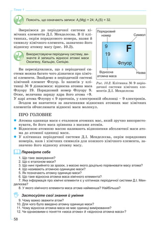 58
Тема 1
Поясніть, що означають записи: Ar(Mg) = 24; Ar(S) = 32.
Çâåðíіìîñÿ äî ïåðіîäè÷íîї ñèñòåìè õі-
ìі÷íèõ åëåìåíòіâ Ä.І. Ìåíäåëєєâà. Â її êëі-
òèíêàõ, îêðіì ïîðÿäêîâîãî íîìåðà, íàçâè é
ñèìâîëó õіìі÷íîãî åëåìåíòà, çàçíà÷åíî éîãî
âіäíîñíó àòîìíó ìàñó (ðèñ. 10.2).
Використовуючи періодичну систему, ви-
значте й запишіть відносні атомні маси
Оксигену, Кальцію, Силіцію.
Âè ïåðåñâіä÷èëèñÿ, ùî ç ïåðіîäè÷íîї ñè-
ñòåìè ìîæíà áàãàòî ÷îãî äіçíàòèñÿ ïðî õіìі÷-
íі åëåìåíòè. Çíàéäåìî â ïåðіîäè÷íіé ñèñòåìі
õіìі÷íèé åëåìåíò Ôëóîð. Іç íàïèñіâ ó êëі-
òèíöі № 9 äіçíàєìîñÿ: âіäíîñíà àòîìíà ìàñà
Ôëóîðó 19. Ïîðÿäêîâèé íîìåð Ôëóîðó 9.
Îòæå, âåëè÷èíà çàðÿäó ÿäðà éîãî àòîìà +9.
Ó ÿäðі àòîìà Ôëóîðó є 9 ïðîòîíіâ, ó åëåêòðîííіé îáîëîíöі – 9 åëåêòðîíіâ.
Çãîäîì âè íàâ÷èòåñÿ çà çíà÷åííÿìè âіäíîñíèõ àòîìíèõ ìàñ õіìі÷íèõ
åëåìåíòіâ îá÷èñëþâàòè âіäíîñíі ìàñè ìîëåêóë.
ÏÐÎ ÃÎËÎÂÍÅ
Àòîìíà îäèíèöÿ ìàñè є åòàëîíîì àòîìíèõ ìàñ, ÿêèé çðó÷íî âèêîðèñòî-
âóâàòè, áî éîãî ìàñà çðіâíÿíà ç ìàñàìè àòîìіâ.
Âіäíîñíîþ àòîìíîþ ìàñîþ íàçèâàþòü âіäíîøåííÿ àáñîëþòíîї ìàñè àòî-
ìà äî àòîìíîї îäèíèöі ìàñè.
Ó êëіòèíêàõ ïåðіîäè÷íîї ñèñòåìè Ä.І. Ìåíäåëєєâà, îêðіì ïîðÿäêîâèõ
íîìåðіâ, íàçâ і õіìі÷íèõ ñèìâîëіâ äëÿ êîæíîãî õіìі÷íîãî åëåìåíòà, çà-
çíà÷åíî éîãî âіäíîñíó àòîìíó ìàñó.
Перевірте себе
1. Що таке зважування?
2. Що є еталоном маси?
3. Що нині прийнято за зразок, з масою якого доцільно порівнювати масу атома?
4. Що називають атомною одиницею маси?
5. Як позначають атомну одиницю маси?
6. Що таке відносна атомна маса хімічного елемента?
7. Яка інформація про хімічні елементи є у клітинках періодичної системи Д.І. Мен-
делєєва?
8. У якого хімічного елемента маса атома найменша? Найбільша?
Застосуйте свої знання й уміння
9. Чому важко зважити атом?
10. Для чого було введено атомну одиницю маси?
11. Чому відносна атомна маса не має одиниці вимірювання?
12. Чи однаковими є поняття «маса атома» й «відносна атомна маса»?
Ðèñ. 10.2. Êëіòèíêà № 9 ïåðіî-
äè÷íîї ñèñòåìè õіìі÷íèõ åëå-
ìåíòіâ Ä.І. Ìåíäåëєєâà
 