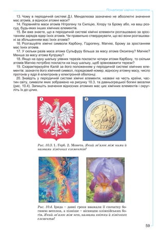 59
Початкові хімічні поняття
13. Чому в періодичній системі Д.І. Менделєєва зазначено не абсолютні значення
мас атомів, а відносні атомні маси?
14. Порівняйте маси атомів Нітрогену та Силіцію, Хлору та Брому або, на ваш роз-
суд, будь-яких інших хімічних елементів.
15. Ви вже знаєте, що в періодичній системі хімічні елементи розташовано за зрос-
танням зарядів ядер їхніх атомів. Чи правильно стверджувати, що всі вони розташова-
ні за збільшенням мас їхніх атомів?
16. Розташуйте хімічні символи Карбону, Гідрогену, Магнію, Брому за зростанням
мас їхніх атомів.
17. У скільки разів маса атома Сульфуру більша за масу атома Оксигену? Магнію?
Менша за масу атома Купруму?
18. Якщо на одну шальку уявних терезів покласти чотири атоми Карбону, то скільки
атомів Магнію потрібно покласти на іншу шальку, щоб зрівноважити терези?
19. Схарактеризуйте Калій за його положенням у періодичній системі хімічних еле-
ментів: зазначте його хімічний символ, порядковий номер, відносну атомну масу, число
протонів у ядрі й електронів у електронній оболонці.
20. Знайдіть у періодичній системі хімічні елементи, названі на честь країни, час-
тин світу, символи яких зображено на рисунку 10.3, та давньогрецької богині веселки
(рис. 10.4). Запишіть значення відносних атомних мас цих хімічних елементів і округ-
літь їх до цілих.
Ðèñ. 10.3. 1. Ãåðá. 2. Ìîíåòà. ßêèé çâ’ÿçîê ìіæ íèìè é
íàçâàìè õіìі÷íèõ åëåìåíòіâ?
Ðèñ. 10.4. Іðèäà – äàâíі ãðåêè ââàæàëè її ñïî÷àòêó áî-
ãèíåþ âåñåëêè, à ïіçíіøå – âіñíèöåþ îëіìïіéñüêèõ áî-
ãіâ. ßêèé çâ’ÿçîê ìіæ íåþ, íàçâàìè êâіòêè é õіìі÷íîãî
åëåìåíòà?
1 2
 