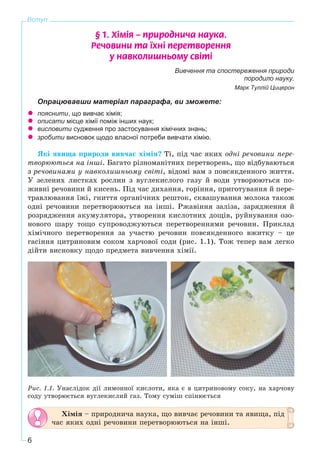 6
Вступ
§ 1. Õ³ì³ÿ – ïðèðîäíè÷à íàóêà.
Ðå÷îâèíè òà ¿õí³ ïåðåòâîðåííÿ
ó íàâêîëèøíüîìó ñâ³ò³
Вивчення та спостереження природи
породило науку.
Марк Туллій Цицерон
Опрацювавши матеріал параграфа, ви зможете:
пояснити, що вивчає хімія;
описати місце хімії поміж інших наук;
висловити судження про застосування хімічних знань;
зробити висновок щодо власної потреби вивчати хімію.
ßêі ÿâèùà ïðèðîäè âèâ÷àє õіìіÿ? Òі, ïіä ÷àñ ÿêèõ îäíі ðå÷îâèíè ïåðå-
òâîðþþòüñÿ íà іíøі. Áàãàòî ðіçíîìàíіòíèõ ïåðåòâîðåíü, ùî âіäáóâàþòüñÿ
ç ðå÷îâèíàìè ó íàâêîëèøíüîìó ñâіòі, âіäîìі âàì ç ïîâñÿêäåííîãî æèòòÿ.
Ó çåëåíèõ ëèñòêàõ ðîñëèí ç âóãëåêèñëîãî ãàçó é âîäè óòâîðþþòüñÿ ïî-
æèâíі ðå÷îâèíè é êèñåíü. Ïіä ÷àñ äèõàííÿ, ãîðіííÿ, ïðèãîòóâàííÿ é ïåðå-
òðàâëþâàííÿ їæі, ãíèòòÿ îðãàíі÷íèõ ðåøòîê, ñêâàøóâàííÿ ìîëîêà òàêîæ
îäíі ðå÷îâèíè ïåðåòâîðþþòüñÿ íà іíøі. Ðæàâіííÿ çàëіçà, çàðÿäæåííÿ é
ðîçðÿäæåííÿ àêóìóëÿòîðà, óòâîðåííÿ êèñëîòíèõ äîùіâ, ðóéíóâàííÿ îçî-
íîâîãî øàðó òîùî ñóïðîâîäæóþòüñÿ ïåðåòâîðåííÿìè ðå÷îâèí. Ïðèêëàä
õіìі÷íîãî ïåðåòâîðåííÿ çà ó÷àñòþ ðå÷îâèí ïîâñÿêäåííîãî âæèòêó – öå
ãàñіííÿ öèòðèíîâèì ñîêîì õàð÷îâîї ñîäè (ðèñ. 1.1). Òîæ òåïåð âàì ëåãêî
äіéòè âèñíîâêó ùîäî ïðåäìåòà âèâ÷åííÿ õіìії.
Ðèñ. 1.1. Óíàñëіäîê äії ëèìîííîї êèñëîòè, ÿêà є â öèòðèíîâîìó ñîêó, íà õàð÷îâó
ñîäó óòâîðþєòüñÿ âóãëåêèñëèé ãàç. Òîìó ñóìіø ñïіíþєòüñÿ
Õіìіÿ – ïðèðîäíè÷à íàóêà, ùî âèâ÷àє ðå÷îâèíè òà ÿâèùà, ïіä
÷àñ ÿêèõ îäíі ðå÷îâèíè ïåðåòâîðþþòüñÿ íà іíøі.
 