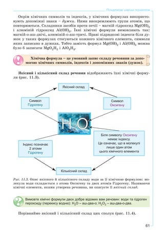 61
Початкові хімічні поняття
Îêðіì õіìі÷íèõ ñèìâîëіâ òà іíäåêñіâ, ó õіìі÷íèõ ôîðìóëàõ âèêîðèñòî-
âóþòü äîïîìіæíі çíàêè – äóæêè. Íèìè âèîêðåìëþþòü ãðóïè àòîìіâ, ùî
ïîâòîðþþòüñÿ. Ñêëàäíèêè çàñîáіâ ïðîòè ïå÷ії – ìàãíіé ãіäðîêñèä Mg(OH)2
і àëþìіíіé ãіäðîêñèä Al(OH)3. Їõíі õіìі÷íі ôîðìóëè âèìîâëÿþòü òàê:
ìàãíіé-î-àø-äâі÷і, àëþìіíіé-î-àø-òðè÷і. Ïðàâі ïіäðÿäêîâі іíäåêñè áіëÿ äó-
æîê ó òàêèõ ôîðìóëàõ ñòîñóþòüñÿ êîæíîãî õіìі÷íîãî åëåìåíòà, ñèìâîëè
ÿêèõ çàïèñàíî â äóæêàõ. Òîáòî çàìіñòü ôîðìóë Mg(OH)2 і Al(OH)3 ìîæíà
áóëî á çàïèñàòè MgO2H2 і AlO3H3.
Õіìі÷íà ôîðìóëà – öå óìîâíèé çàïèñ ñêëàäó ðå÷îâèíè çà äîïî-
ìîãîþ õіìі÷íèõ ñèìâîëіâ, іíäåêñіâ і äîïîìіæíèõ çíàêіâ (äóæîê).
ßêіñíèé і êіëüêіñíèé ñêëàä ðå÷îâèí âіäîáðàæàþòü їõíі õіìі÷íі ôîðìó-
ëè (ðèñ. 11.3).
Ðèñ. 11.3. Îïèñ ÿêіñíîãî é êіëüêіñíîãî ñêëàäó âîäè çà її õіìі÷íîþ ôîðìóëîþ: ìî-
ëåêóëà âîäè ñêëàäàєòüñÿ ç àòîìà Îêñèãåíó òà äâîõ àòîìіâ Ãіäðîãåíó. Íàçèâàþ÷è
õіìі÷íі åëåìåíòè, ÿêèìè óòâîðåíà ðå÷îâèíà, âè îïèñóєòå її ÿêіñíèé ñêëàä.
Вимовте хімічні формули двох добре відомих вам речовин: води та гідроген
пероксиду (перекису водню): H2O – аш-два-о; H2O2 – аш-два-о-два.
Ïîðіâíÿéìî ÿêіñíèé і êіëüêіñíèé ñêëàä öèõ ñïîëóê (ðèñ. 11.4).
 
