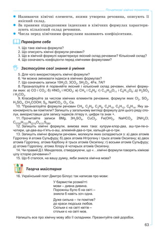 63
Початкові хімічні поняття
Íàçèâàþ÷è õіìі÷íі åëåìåíòè, ÿêèìè óòâîðåíà ðå÷îâèíà, îïèñóþòü її
ÿêіñíèé ñêëàä.
Çà ïðàâèìè ïіäðÿäêîâèìè іíäåêñàìè â õіìі÷íèõ ôîðìóëàõ õàðàêòåðè-
çóþòü êіëüêіñíèé ñêëàä ðå÷îâèíè.
×èñëà ïåðåä õіìі÷íèìè ôîðìóëàìè íàçèâàþòü êîåôіöієíòàìè.
Перевірте себе
1. Що таке хімічна формула?
2. Що описують хімічні формули речовин?
3. Що в хімічній формулі характеризує якісний склад речовини? Кількісний склад?
4. Що означають коефіцієнти перед хімічними формулами?
Застосуйте свої знання й уміння
5. Для чого використовують хімічні формули?
6. Чи можна змінювати індекси в хімічних формулах?
7. Що означають записи 10H2O, 3CO2, 5H2O2, 4Fe, 7Al?
8. Проаналізуйте й порівняйте якісний і кількісний склад речовин, хімічні форму-
ли яких: а) СО і СО2; б) HNO3 і HClO3; в) СН4 і С6Н6; г) С12Н22О11 і С6Н12О6; д) H2SO3
і H2CO3.
9. Класифікуйте за числом хімічних елементів речовини, формули яких Cl2, SO2,
H2SO4, CH3COOH, S8, NaHCO3, O3, Ca.
10. *Проаналізуйте формули речовин СН4, С2Н6, С3Н8, С4Н10, С5Н12, С6Н14. Яку за-
кономірність ви помітили? Запишіть у загальному вигляді формулу для цього ряду спо-
лук, використавши для запису індексів літеру n, цифри та знак +.
11. Прочитайте записи 8Mg, 3H2SO4, CuCl2, Fe(OH)3, NaHCO3, 2NH4Cl,
C5750H7227N2215O4131S590.
12. Запишіть хімічні формули, вимова яких така: купрум-хлор-два, аш-три-пе-о-
чотири, це-два-аш-п’ять-о-аш, алюміній-два-о-три, кальцій-це-о-три.
13. Запишіть хімічні формули речовин, молекули яких складаються з: а) двох атомів
Гідрогену й атома Сульфуру; б) двох атомів Нітрогену і трьох атомів Оксигену; в) двох
атомів Гідрогену, атома Карбону й трьох атомів Оксигену; г) восьми атомів Сульфуру;
д) атома Гідрогену, атома Хлору й чотирьох атомів Оксигену.
14. Чи правий Д.І. Менделєєв, стверджуючи, що «…хімічні формули говорять хімікові
цілу історію речовини»?
15. Що б сталося, на вашу думку, якби зникла хімічна мова?
Творча майстерня
16. Український поет Дмитро Білоус так написав про мови:
У барвистім розмаїтті
мови – дивна дивина.
Порожніш було б на світі –
зникла б навіть хоч одна.
Дуже сильна – ти помітив?
до краси людська любов.
Скільки є на світі квітів –
стільки є на світі мов.
Напишіть есе про хімічну мову або її складники. Презентуйте свій доробок.
 