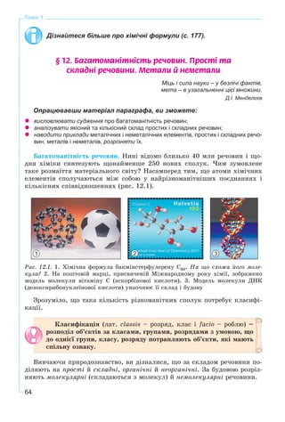 64
Тема 1
Дізнайтеся більше про хімічні формули (с. 177).
§ 12. Áàãàòîìàí³òí³ñòü ðå÷îâèí. Ïðîñò³ òà
ñêëàäí³ ðå÷îâèíè. Ìåòàëè é íåìåòàëè
Міць і сила науки – у безлічі фактів,
мета – в узагальненні цієї множини.
Д.І. Менделєєв
Опрацювавши матеріал параграфа, ви зможете:
висловлювати судження про багатоманітність речовин;
аналізувати якісний та кількісний склад простих і складних речовин;
наводити приклади металічних і неметалічних елементів, простих і складних речо-
вин, металів і неметалів, розрізняти їх.
Áàãàòîìàíіòíіñòü ðå÷îâèí. Íèíі âіäîìî áëèçüêî 40 ìëí ðå÷îâèí і ùî-
äíÿ õіìіêè ñèíòåçóþòü ùîíàéìåíøå 250 íîâèõ ñïîëóê. ×èì çóìîâëåíå
òàêå ðîçìàїòòÿ ìàòåðіàëüíîãî ñâіòó? Íàñàìïåðåä òèì, ùî àòîìè õіìі÷íèõ
åëåìåíòіâ ñïîëó÷àþòüñÿ ìіæ ñîáîþ ó íàéðіçíîìàíіòíіøèõ ïîєäíàííÿõ і
êіëüêіñíèõ ñïіââіäíîøåííÿõ (ðèñ. 12.1).
Ðèñ. 12.1. 1. Õіìі÷íà ôîðìóëà áàêìіíñòåðôóëåðåíó Ñ60. Íà ùî ñõîæà éîãî ìîëå-
êóëà? 2. Íà ïîøòîâіé ìàðöі, ïðèñâÿ÷åíіé Ìіæíàðîäíîìó ðîêó õіìії, çîáðàæåíî
ìîäåëü ìîëåêóëè âіòàìіíó C (àñêîðáіíîâîї êèñëîòè). 3. Ìîäåëü ìîëåêóëè ÄÍÊ
(äåçîêñèðèáîíóêëåїíîâîї êèñëîòè) óíàî÷íþє її ñêëàä і áóäîâó
Çðîçóìіëî, ùî òàêà êіëüêіñòü ðіçíîìàíіòíèõ ñïîëóê ïîòðåáóє êëàñèôі-
êàöії.
Êëàñèôіêàöіÿ (ëàò. classіs – ðîçðÿä, êëàñ і facіo – ðîáëþ) –
ðîçïîäіë îá’єêòіâ çà êëàñàìè, ãðóïàìè, ðîçðÿäàìè ç óìîâîþ, ùî
äî îäíієї ãðóïè, êëàñó, ðîçðÿäó ïîòðàïëÿþòü îá’єêòè, ÿêі ìàþòü
ñïіëüíó îçíàêó.
Âèâ÷àþ÷è ïðèðîäîçíàâñòâî, âè äіçíàëèñÿ, ùî çà ñêëàäîì ðå÷îâèíè ïî-
äіëÿþòü íà ïðîñòі é ñêëàäíі, îðãàíі÷íі é íåîðãàíі÷íі. Çà áóäîâîþ ðîçðіç-
íÿþòü ìîëåêóëÿðíі (ñêëàäàþòüñÿ ç ìîëåêóë) é íåìîëåêóëÿðíі ðå÷îâèíè.
1 2 3
 
