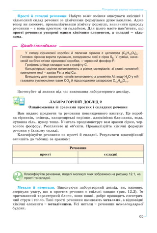 65
Початкові хімічні поняття
Ïðîñòі é ñêëàäíі ðå÷îâèíè. Íàáóòå âàìè âìіííÿ îïèñóâàòè ÿêіñíèé і
êіëüêіñíèé ñêëàä ðå÷îâèí çà õіìі÷íèìè ôîðìóëàìè äóæå âàæëèâå. Àäæå
òåïåð âè çìîæåòå, ïðîàíàëіçóâàâøè õіìі÷íó ôîðìóëó, âèçíà÷èòè ïðèðîäó
ðå÷îâèíè – є âîíà ïðîñòîþ ÷è ñêëàäíîþ. Äëÿ öüîãî ìàєòå ïàì’ÿòàòè, ùî
ïðîñòі ðå÷îâèíè óòâîðåíі îäíèì õіìі÷íèì åëåìåíòîì, à ñêëàäíі – êіëü-
êîìà.
Цікаво і пізнавально
У складі сірникової коробки й палички сірника є целюлоза (C6H10O5)n.
Головка сірника вкрита сумішшю, складником якої є сірка S8. У суміші, нане-
сеній на бічні стінки сірникової коробки, – червоний фосфор P.
Грифель олівця складається з графіту С.
Канцелярські скріпки виготовляють з різних матеріалів: зі сталі, головний
компонент якої – залізо Fe, з міді Cu.
Бляшанку для газованих напоїв виготовлено з алюмінію Al; воду Н2О у ній
газовано вуглекислим газом СО2 й підсолоджено сахарозою С12Н22О11.
Çàñòîñóéòå öі çíàííÿ ïіä ÷àñ âèêîíàííÿ ëàáîðàòîðíîãî äîñëіäó.
ËÀÁÎÐÀÒÎÐÍÈÉ ÄÎÑËІÄ 2
Îçíàéîìëåííÿ çі çðàçêàìè ïðîñòèõ і ñêëàäíèõ ðå÷îâèí
Âàì âèäàíî ïðåäìåòè òà ðå÷îâèíè ïîâñÿêäåííîãî âæèòêó. Öå êîðîá-
êà ñіðíèêіâ, îëіâåöü, êàíöåëÿðñüêі ñêðіïêè, àëþìіíієâà áëÿøàíêà, âîäà,
êóõîííà ñіëü, öóêîð òîùî. Ó÷èòåëü ïðîäåìîíñòðóє âàì çðàçêè ñіðêè, ÷åð-
âîíîãî ôîñôîðó. Ðîçãëÿíüòå öі îá’єêòè. Ïðîàíàëіçóéòå õіìі÷íі ôîðìóëè
ðå÷îâèí ó їõíüîìó ñêëàäі.
Êëàñèôіêóéòå ðå÷îâèíè íà ïðîñòі é ñêëàäíі. Ðåçóëüòàòè êëàñèôіêàöії
çàïèøіòü äî òàáëèöі çà çðàçêîì:
Ðå÷îâèíè
ïðîñòі ñêëàäíі
Класифікуйте речовини, моделі молекул яких зображено на рисунку 12.1, на
прості та складні.
Ìåòàëè é íåìåòàëè. Âèêîíóþ÷è ëàáîðàòîðíèé äîñëіä, âè, íàïåâíî,
çâåðíóëè óâàãó, ùî â ïðîñòèõ ðå÷îâèí є ñïіëüíі îçíàêè (ðèñ. 12.2). Їì
ïðèòàìàííèé õàðàêòåðíèé áëèñê, âîíè êîâêі, äîáðå ïðîâîäÿòü åëåêòðè÷-
íèé ñòðóì і òåïëî. Òàêі ïðîñòі ðå÷îâèíè íàçèâàþòü ìåòàëàìè, à âіäïîâіäíі
õіìі÷íі åëåìåíòè – ìåòàëі÷íèìè. Óñі ìåòàëè – ðå÷îâèíè íåìîëåêóëÿðíîї
áóäîâè.
 