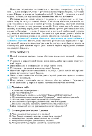 67
Початкові хімічні поняття
Íåìåòàëè ïåðåâàæíî ñêëàäàþòüñÿ ç ìîëåêóë, íàïðèêëàä, ñіðêà S8,
éîä I2, áіëèé ôîñôîð P4 òîùî – ðå÷îâèíè ìîëåêóëÿðíîї áóäîâè. Íàòîìіñòü
àëìàç Ñ (ïðîñòà ðå÷îâèíà Êàðáîíó), ñèëіöіé Si, áîð B – ðå÷îâèíè àòîìíîї
áóäîâè. Íåìåòàëàì âіäïîâіäàþòü íåìåòàëі÷íі õіìі÷íі åëåìåíòè.
Çâåðíіòü óâàãó: íàçâè ìåòàëіâ і íåìåòàëіâ є çàãàëüíèìè, à íå âëàñ-
íèìè, òîìó їõ ïèøóòü ç ìàëîї ëіòåðè. Ó áàãàòüîõ õіìі÷íèõ åëåìåíòіâ íà-
çâè çáіãàþòüñÿ ç íàçâàìè ïðîñòèõ ðå÷îâèí. Íàïðèêëàä, õіìі÷íèé åëåìåíò
Êàëüöіé óòâîðþє ïðîñòó ðå÷îâèíó êàëüöіé. Òîìó íåìàє ïîòðåáè çàçíà÷àòè
її íàçâó â êëіòèíöі ïåðіîäè÷íîї ñèñòåìè. Íàçâà ïðîñòîї ðå÷îâèíè õіìі÷íîãî
åëåìåíòà Ñóëüôóðó – ñіðêà. Її çàçíà÷åíî ó êëіòèíöі ïåðіîäè÷íîї ñèñòåìè
ïіä íàçâîþ õіìі÷íîãî åëåìåíòà. Äîêëàäíіøå ïðî íàçâè äåÿêèõ õіìі÷íèõ
åëåìåíòіâ і ïðîñòèõ ðå÷îâèí âè ìîæåòå äіçíàòèñÿ ç òàáëèöі 1 Äîäàòêà.
ßê ç ïåðіîäè÷íîї ñèñòåìè äіçíàòèñÿ, ìåòàëі÷íèì ÷è íåìåòàëі÷íèì є
õіìі÷íèé åëåìåíò? Íåìåòàëі÷íі åëåìåíòè ðîçòàøîâàíі ïåðåâàæíî ó ïðà-
âіé âåðõíіé ÷àñòèíі ïåðіîäè÷íîї ñèñòåìè і ñòàíîâëÿòü ïîðіâíÿíî íåâåëèêó
÷àñòèíó âіä óñіõ âіäîìèõ íàðàçі (äèâ. äîâãèé âàðіàíò ïåðіîäè÷íîї ñèñòåìè
íà äðóãîìó ôîðçàöі).
ÏÐÎ ÃÎËÎÂÍÅ
Ïðîñòі ðå÷îâèíè óòâîðåíі îäíèì õіìі÷íèì åëåìåíòîì, ñêëàäíі – êіëüêî-
ìà.
Ó ìåòàëіâ є õàðàêòåðíèé áëèñê, âîíè êîâêі, äîáðå ïðîâîäÿòü åëåêòðè÷-
íèé ñòðóì.
Ìіæ ìåòàëàìè é íåìåòàëàìè íå іñíóє ÷іòêîї ìåæі.
Óñі ìåòàëè – ðå÷îâèíè íåìîëåêóëÿðíîї áóäîâè.
Íåìåòàëè ïåðåâàæíî ñêëàäàþòüñÿ ç ìîëåêóë. Îäíàê ïîìіæ íèõ òðàïëÿ-
þòüñÿ ðå÷îâèíè àòîìíîї áóäîâè.
Ìåòàëі÷íèì åëåìåíòàì âіäïîâіäàþòü ïðîñòі ðå÷îâèíè ìåòàëè, íåìåòà-
ëі÷íèì – íåìåòàëè.
Íåìåòàëі÷íèõ åëåìåíòіâ çíà÷íî ìåíøå, íіæ ìåòàëі÷íèõ. Ïåðåâàæíî
âîíè ðîçìіùåíі ó âåðõíіé ïðàâіé ÷àñòèíі ïåðіîäè÷íîї ñèñòåìè.
Перевірте себе
1. Скільки нині відомо речовин?
2. Що таке класифікація?
3. Як класифікують речовини за складом? Будовою? Властивостями?
4. Які речовини називають простими? Складними? Наведіть кілька прикладів.
5. Які властивості притаманні металам? Яка їхня будова?
6. Які властивості характерні для неметалів? Яка їхня будова?
7. Які хімічні елементи називають металічними? Неметалічними?
8. Де в періодичній системі розташовані неметалічні елементи?
Застосуйте свої знання й уміння
9. Чим зумовлена багатоманітність речовин?
10. Чого більше в природі – хімічних елементів чи речовин?
11. Чому складних речовин значно більше, ніж простих?
12. Чому виникла потреба у класифікації речовин?
13. Чому метали більш подібні між собою, ніж неметали?
 