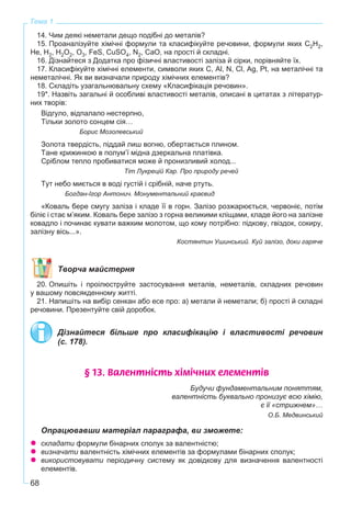 68
Тема 1
14. Чим деякі неметали дещо подібні до металів?
15. Проаналізуйте хімічні формули та класифікуйте речовини, формули яких C2H2,
He, H2, H2O2, O3, FeS, CuSO4, N2, CaO, на прості й складні.
16. Дізнайтеся з Додатка про фізичні властивості заліза й сірки, порівняйте їх.
17. Класифікуйте хімічні елементи, символи яких С, Al, N, Cl, Ag, Pt, на металічні та
неметалічні. Як ви визначали природу хімічних елементів?
18. Складіть узагальнювальну схему «Класифікація речовин».
19*. Назвіть загальні й особливі властивості металів, описані в цитатах з літератур-
них творів:
Відгуло, відпалало нестерпно,
Тільки золото сонцем сія…
Борис Мозолевський
Золота твердість, піддай лиш вогню, обертається плином.
Тане крижинкою в полум’ї мідна дзеркальна платівка.
Сріблом тепло пробиватися може й пронизливий холод...
Тіт Лукрецій Кар. Про природу речей
Тут небо миється в воді густій і срібній, наче ртуть.
Богдан-Ігор Антонич. Монументальний краєвид
«Коваль бере смугу заліза і кладе її в горн. Залізо розжарюється, червоніє, потім
біліє і стає м’яким. Коваль бере залізо з горна великими кліщами, кладе його на залізне
ковадло і починає кувати важким молотом, що кому потрібно: підкову, гвіздок, сокиру,
залізну вісь...».
Костянтин Ушинський. Куй залізо, доки гаряче
Творча майстерня
20. Опишіть і проілюструйте застосування металів, неметалів, складних речовин
у вашому повсякденному житті.
21. Напишіть на вибір сенкан або есе про: а) метали й неметали; б) прості й складні
речовини. Презентуйте свій доробок.
Дізнайтеся більше про класифікацію і властивості речовин
(с. 178).
§ 13. Âàëåíòí³ñòü õ³ì³÷íèõ åëåìåíò³â
Будучи фундаментальним поняттям,
валентність буквально пронизує всю хімію,
є її «стрижнем»…
О.Б. Медвинський
Опрацювавши матеріал параграфа, ви зможете:
складати формули бінарних сполук за валентністю;
визначати валентність хімічних елементів за формулами бінарних сполук;
використовувати періодичну систему як довідкову для визначення валентності
елементів.
 