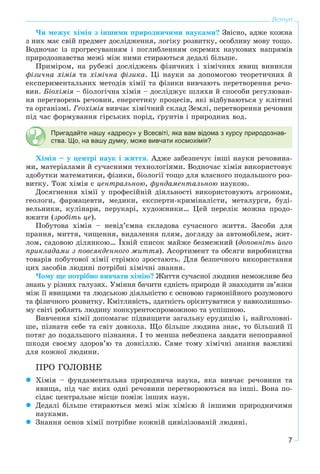 7
Вступ
×è ìåæóє õіìіÿ ç іíøèìè ïðèðîäíè÷èìè íàóêàìè? Çâіñíî, àäæå êîæíà
ç íèõ ìàє ñâіé ïðåäìåò äîñëіäæåííÿ, ëîãіêó ðîçâèòêó, îñîáëèâó ìîâó òîùî.
Âîäíî÷àñ іç ïðîãðåñóâàííÿì і ïîãëèáëåííÿì îêðåìèõ íàóêîâèõ íàïðÿìіâ
ïðèðîäîçíàâñòâà ìåæі ìіæ íèìè ñòèðàþòüñÿ äåäàëі áіëüøå.
Ïðèìіðîì, íà ðóáåæі äîñëіäæåíü ôіçè÷íèõ і õіìі÷íèõ ÿâèù âèíèêëè
ôіçè÷íà õіìіÿ òà õіìі÷íà ôіçèêà. Öі íàóêè çà äîïîìîãîþ òåîðåòè÷íèõ é
åêñïåðèìåíòàëüíèõ ìåòîäіâ õіìії òà ôіçèêè âèâ÷àþòü ïåðåòâîðåííÿ ðå÷î-
âèí. Áіîõіìіÿ – áіîëîãі÷íà õіìіÿ – äîñëіäæóє øëÿõè é ñïîñîáè ðåãóëþâàí-
íÿ ïåðåòâîðåíü ðå÷îâèí, åíåðãåòèêó ïðîöåñіâ, ÿêі âіäáóâàþòüñÿ ó êëіòèíі
òà îðãàíіçìі. Ãåîõіìіÿ âèâ÷àє õіìі÷íèé ñêëàä Çåìëі, ïåðåòâîðåííÿ ðå÷îâèí
ïіä ÷àñ ôîðìóâàííÿ ãіðñüêèõ ïîðіä, ґðóíòіâ і ïðèðîäíèõ âîä.
Пригадайте нашу «адресу» у Всесвіті, яка вам відома з курсу природознав-
ства. Що, на вашу думку, може вивчати космохімія?
Õіìіÿ – ó öåíòðі íàóê і æèòòÿ. Àäæå çàáåçïå÷óє іíøі íàóêè ðå÷îâèíà-
ìè, ìàòåðіàëàìè é ñó÷àñíèìè òåõíîëîãіÿìè. Âîäíî÷àñ õіìіÿ âèêîðèñòîâóє
çäîáóòêè ìàòåìàòèêè, ôіçèêè, áіîëîãії òîùî äëÿ âëàñíîãî ïîäàëüøîãî ðîç-
âèòêó. Òîæ õіìіÿ є öåíòðàëüíîþ, ôóíäàìåíòàëüíîþ íàóêîþ.
Äîñÿãíåííÿ õіìії ó ïðîôåñіéíіé äіÿëüíîñòі âèêîðèñòîâóþòü àãðîíîìè,
ãåîëîãè, ôàðìàöåâòè, ìåäèêè, åêñïåðòè-êðèìіíàëіñòè, ìåòàëóðãè, áóäі-
âåëüíèêè, êóëіíàðè, ïåðóêàðі, õóäîæíèêè… Öåé ïåðåëіê ìîæíà ïðîäî-
âæèòè (çðîáіòü öå).
Ïîáóòîâà õіìіÿ – íåâіä’єìíà ñêëàäîâà ñó÷àñíîãî æèòòÿ. Çàñîáè äëÿ
ïðàííÿ, ìèòòÿ, ÷èùåííÿ, âèäàëåííÿ ïëÿì, äîãëÿäó çà àâòîìîáіëåì, æèò-
ëîì, ñàäîâîþ äіëÿíêîþ… Їõíіé ñïèñîê ìàéæå áåçìåæíèé (äîïîâíіòü éîãî
ïðèêëàäàìè ç ïîâñÿêäåííîãî æèòòÿ). Àñîðòèìåíò òà îáñÿãè âèðîáíèöòâà
òîâàðіâ ïîáóòîâîї õіìії ñòðіìêî çðîñòàþòü. Äëÿ áåçïå÷íîãî âèêîðèñòàííÿ
öèõ çàñîáіâ ëþäèíі ïîòðіáíі õіìі÷íі çíàííÿ.
×îìó ùå ïîòðіáíî âèâ÷àòè õіìіþ? Æèòòÿ ñó÷àñíîї ëþäèíè íåìîæëèâå áåç
çíàíü ó ðіçíèõ ãàëóçÿõ. Óìіííÿ áà÷èòè єäíіñòü ïðèðîäè é çíàõîäèòè çâ’ÿçêè
ìіæ її ÿâèùàìè òà ëþäñüêîþ äіÿëüíіñòþ є îñíîâîþ ãàðìîíіéíîãî ðîçóìîâîãî
òà ôіçè÷íîãî ðîçâèòêó. Êìіòëèâіñòü, çäàòíіñòü îðієíòóâàòèñÿ ó íàâêîëèøíüî-
ìó ñâіòі ðîáëÿòü ëþäèíó êîíêóðåíòîñïðîìîæíîþ òà óñïіøíîþ.
Âèâ÷åííÿ õіìії äîïîìàãàє ïіäâèùèòè çàãàëüíó åðóäèöіþ і, íàéãîëîâíі-
øå, ïіçíàòè ñåáå òà ñâіò äîâêîëà. Ùî áіëüøå ëþäèíà çíàє, òî áіëüøèé її
ïîòÿã äî ïîäàëüøîãî ïіçíàííÿ. І òî ìåíøà íåáåçïåêà çàâäàòè íåïîïðàâíîї
øêîäè ñâîєìó çäîðîâ’þ òà äîâêіëëþ. Ñàìå òîìó õіìі÷íі çíàííÿ âàæëèâі
äëÿ êîæíîї ëþäèíè.
ÏÐÎ ÃÎËÎÂÍÅ
Õіìіÿ – ôóíäàìåíòàëüíà ïðèðîäíè÷à íàóêà, ÿêà âèâ÷àє ðå÷îâèíè òà
ÿâèùà, ïіä ÷àñ ÿêèõ îäíі ðå÷îâèíè ïåðåòâîðþþòüñÿ íà іíøі. Âîíà ïî-
ñіäàє öåíòðàëüíå ìіñöå ïîìіæ іíøèõ íàóê.
Äåäàëі áіëüøå ñòèðàþòüñÿ ìåæі ìіæ õіìієþ é іíøèìè ïðèðîäíè÷èìè
íàóêàìè.
Çíàííÿ îñíîâ õіìії ïîòðіáíå êîæíіé öèâіëіçîâàíіé ëþäèíі.
 