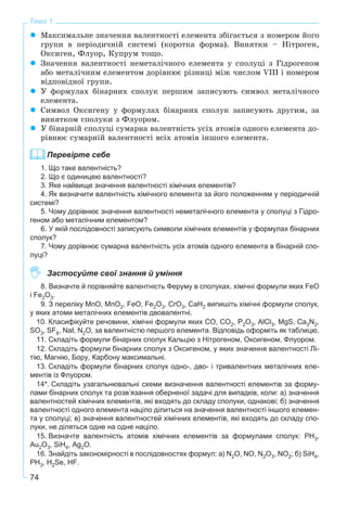 74
Тема 1
Ìàêñèìàëüíå çíà÷åííÿ âàëåíòíîñòі åëåìåíòà çáіãàєòüñÿ ç íîìåðîì éîãî
ãðóïè â ïåðіîäè÷íіé ñèñòåìі (êîðîòêà ôîðìà). Âèíÿòêè – Íіòðîãåí,
Îêñèãåí, Ôëóîð, Êóïðóì òîùî.
Çíà÷åííÿ âàëåíòíîñòі íåìåòàëі÷íîãî åëåìåíòà ó ñïîëóöі ç Ãіäðîãåíîì
àáî ìåòàëі÷íèì åëåìåíòîì äîðіâíþє ðіçíèöі ìіæ ÷èñëîì VIII і íîìåðîì
âіäïîâіäíîї ãðóïè.
Ó ôîðìóëàõ áіíàðíèõ ñïîëóê ïåðøèì çàïèñóþòü ñèìâîë ìåòàëі÷íîãî
åëåìåíòà.
Ñèìâîë Îêñèãåíó ó ôîðìóëàõ áіíàðíèõ ñïîëóê çàïèñóþòü äðóãèì, çà
âèíÿòêîì ñïîëóêè ç Ôëóîðîì.
Ó áіíàðíіé ñïîëóöі ñóìàðíà âàëåíòíіñòü óñіõ àòîìіâ îäíîãî åëåìåíòà äî-
ðіâíþє ñóìàðíіé âàëåíòíîñòі âñіõ àòîìіâ іíøîãî åëåìåíòà.
Перевірте себе
1. Що таке валентність?
2. Що є одиницею валентності?
3. Яке найвище значення валентності хімічних елементів?
4. Як визначити валентність хімічного елемента за його положенням у періодичній
системі?
5. Чому дорівнює значення валентності неметалічного елемента у сполуці з Гідро-
геном або металічним елементом?
6. У якій послідовності записують символи хімічних елементів у формулах бінарних
сполук?
7. Чому дорівнює сумарна валентність усіх атомів одного елемента в бінарній спо-
луці?
Застосуйте свої знання й уміння
8. Визначте й порівняйте валентність Феруму в сполуках, хімічні формули яких FeO
і Fe2O3.
9. З переліку MnO, MnO2, FeO, Fe2O3, CrO3, CaH2 випишіть хімічні формули сполук,
у яких атоми металічних елементів двовалентні.
10. Класифікуйте речовини, хімічні формули яких CO, CO2, P2O3, AlCl3, MgS, Ca3N2,
SO3, SF6, NaI, N2O, за валентністю першого елемента. Відповідь оформіть як таблицю.
11. Складіть формули бінарних сполук Кальцію з Нітрогеном, Оксигеном, Флуором.
12. Складіть формули бінарних сполук з Оксигеном, у яких значення валентності Лі-
тію, Магнію, Бору, Карбону максимальні.
13. Складіть формули бінарних сполук одно-, дво- і тривалентних металічних еле-
ментів із Флуором.
14*. Складіть узагальнювальні схеми визначення валентності елементів за форму-
лами бінарних сполук та розв’язання оберненої задачі для випадків, коли: а) значення
валентностей хімічних елементів, які входять до складу сполуки, однакові; б) значення
валентності одного елемента націло ділиться на значення валентності іншого елемен-
та у сполуці; в) значення валентностей хімічних елементів, які входять до складу спо-
луки, не діляться одне на одне націло.
15. Визначте валентність атомів хімічних елементів за формулами сполук: PH3,
Au2O3, SiH4, Ag2O.
16. Знайдіть закономірності в послідовностях формул: а) N2O, NO, N2O3, NO2; б) SiH4,
PH3, H2Se, HF.
 