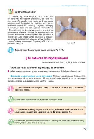 75
Початкові хімічні поняття
Творча майстерня
17. Уявіть, що вам потрібно просто й ціка-
во пояснити молодшим школярам, що таке ва-
лентність. Які засоби унаочнення ви б для цього
використали? Розробіть їх і презентуйте перед
п’ятикласниками на шкільну наукову ярмарку
(можливо, на творчість вас надихне рисунок 13.5).
Запишіть хімічну формулу речовини та визначте
валентність хімічних елементів, використовуючи
модель молекули акрилонітрилу. Ця речовина є
сировиною для виробництва волокна. З акрило-
вої пряжі й виготовлено модель: атоми Карбону –
кульки блакитного кольору, Гідрогену – білого, Ніт-
рогену – синього.
Дізнайтеся більше про валентність (с. 178).
§ 14. Â³äíîñíà ìîëåêóëÿðíà ìàñà
Omnia relativa sunt (лат.) – усе у світі відносне.
Опрацювавши матеріал параграфа, ви зможете
обчислювати відносну молекулярну масу речовини за її хімічною формулою.
Âіäíîñíà ìîëåêóëÿðíà ìàñà ðå÷îâèíè. Ñëîâî «ìîëåêóëà» áåçïîñåðåä-
íüî ïîâ’ÿçàíå çі ñëîâîì «ìàñà». Íîâîëàòèíñüêîþ molecula – öå çìåíøó-
âàëüíà ôîðìà âіä ëàòèíñüêîãî moles – ìàñà.
Åòàëîíîì ìîëåêóëÿðíèõ ìàñ, òàê ñàìî ÿê і àòîìíèõ, є àòîìíà
îäèíèöÿ ìàñè.
Пригадайте, що називають атомною одиницею маси.
Âіäíîñíà ìîëåêóëÿðíà ìàñà – âіäíîøåííÿ àáñîëþòíîї ìàñè
ìîëåêóëè äî àòîìíîї îäèíèöі ìàñè. Її ïîçíà÷àþòü Mr.
Пригадайте походження позначення Ar і спробуйте пояснити, чому відносну
молекулярну масу позначають Mr.
Ðèñ. 13.5
 