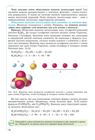 76
Тема 1
×îìó âàæëèâî âìіòè îá÷èñëþâàòè âіäíîñíі ìîëåêóëÿðíі ìàñè? Їõíі
çíà÷åííÿ øèðîêî âèêîðèñòîâóþòü ó õіìі÷íèõ, ôіçè÷íèõ і õіìіêî-òåõíі÷-
íèõ ðîçðàõóíêàõ. Ó öüîìó âè ÷àñòêîâî çìîæåòå ïåðåñâіä÷èòèñÿ, îïðàöþ-
âàâøè íàñòóïíèé ïàðàãðàô. Îòæå, âіäíîñíà ìîëåêóëÿðíà ìàñà – îäíà ç
íàéâàæëèâіøèõ êіëüêіñíèõ õàðàêòåðèñòèê ðå÷îâèíè.
Îá÷èñëåííÿ âіäíîñíîї ìîëåêóëÿðíîї ìàñè ðå÷îâèíè çà õіìі÷íîþ ôîð-
ìóëîþ. Ìîëåêóëà ñêëàäàєòüñÿ ç àòîìіâ. Î÷åâèäíî, ùî âіäíîñíà ìîëåêó-
ëÿðíà ìàñà äîðіâíþє ñóìі âіäíîñíèõ ìàñ óñіõ àòîìіâ ó ìîëåêóëі.
Ïðèêëàä. Îá÷èñëèìî âіäíîñíó ìîëåêóëÿðíó ìàñó ñóëüôàòíîї (ñіð÷àíîї)
êèñëîòè . Äî ñêëàäó ñóëüôàòíîї êèñëîòè âõîäÿòü àòîìè Ãіäðîãåíó,
Îêñèãåíó і Ñóëüôóðó. Çíà÷åííÿ їõíіõ âіäíîñíèõ àòîìíèõ ìàñ çíàõîäèìî
â ïåðіîäè÷íіé ñèñòåìі õіìі÷íèõ åëåìåíòіâ. Çà іíäåêñàìè ó ôîðìóëі ñóëü-
ôàòíîї êèñëîòè âèçíà÷àєìî, ñêіëüêè àòîìіâ êîæíîãî ç åëåìåíòіâ ó ìîëå-
êóëі öієї ðå÷îâèíè. Âіäíîñíà ìàñà ìîëåêóëè ñóëüôàòíîї êèñëîòè є ñóìîþ
âіäíîñíèõ ìàñ äâîõ àòîìіâ Ãіäðîãåíó, àòîìà Ñóëüôóðó é ÷îòèðüîõ àòîìіâ
Îêñèãåíó (ðèñ. 14.1):
О
H S
Ðèñ. 14.1. Âіäíîñíà ìàñà ìîëåêóëè ñóëüôàòíîї êèñëîòè є ñóìîþ âіäíîñíèõ ìàñ
äâîõ àòîìіâ Ãіäðîãåíó, àòîìà Ñóëüôóðó é ÷îòèðüîõ àòîìіâ Îêñèãåíó
Âè âæå çíàєòå, ùî äëÿ çàïèñóâàííÿ õіìі÷íèõ ôîðìóë äåÿêèõ ðå÷îâèí
âèêîðèñòîâóþòü äóæêè. Íàïðèêëàä, ñêëàä ìàëàõіòó (ðèñ. 14.2) îïèñóє
ôîðìóëà , àáî . Âіäíîñíó ìàñó ñòðóêòóðíîї îäèíè-
öі ìàëàõіòó îá÷èñëþþòü òàê:
Пригадайте з курсу математики правила послідовності дій у виразах із дужка-
ми. Поміркуйте, як можна спростити наведені вище обчислення.
 