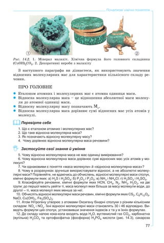 77
Початкові хімічні поняття
Ðèñ. 14.2. 1. Ìіíåðàë ìàëàõіò. Õіìі÷íà ôîðìóëà éîãî ãîëîâíîãî ñêëàäíèêà
(CuOH)2CO3. 2. Äåêîðàòèâíі âèðîáè ç ìàëàõіòó
Ç íàñòóïíîãî ïàðàãðàôà âè äіçíàєòåñÿ, ÿê âèêîðèñòîâóþòü çíà÷åííÿ
âіäíîñíèõ ìîëåêóëÿðíèõ ìàñ äëÿ õàðàêòåðèñòèêè êіëüêіñíîãî ñêëàäó ðå-
÷îâèí.
ÏÐÎ ÃÎËÎÂÍÅ
Åòàëîíîì àòîìíèõ і ìîëåêóëÿðíèõ ìàñ є àòîìíà îäèíèöÿ ìàñè.
Âіäíîñíà ìîëåêóëÿðíà ìàñà – öå âіäíîøåííÿ àáñîëþòíîї ìàñè ìîëåêó-
ëè äî àòîìíîї îäèíèöі ìàñè.
Âіäíîñíó ìîëåêóëÿðíó ìàñó ïîçíà÷àþòü .
Âіäíîñíà ìîëåêóëÿðíà ìàñà äîðіâíþє ñóìі âіäíîñíèõ ìàñ óñіõ àòîìіâ ó
ìîëåêóëі.
Перевірте себе
1. Що є еталоном атомних і молекулярних мас?
2. Що таке відносна молекулярна маса?
3. Як позначають відносну молекулярну масу?
4. Чому дорівнює відносна молекулярна маса речовини?
Застосуйте свої знання й уміння
5. Чому відносна молекулярна маса не має одиниці вимірювання?
6. Чому відносна молекулярна маса дорівнює сумі відносних мас усіх атомів у мо-
лекулі?
7. Чи однаковими є поняття «маса молекули» й «відносна молекулярна маса»?
8. Чому в розрахунках зручніше використовувати відносні, а не абсолютні молеку-
лярні маси? Порівняйте, не вдаючись до обчислень, відносні молекулярні маси сполук,
хімічні формули яких: а) H2S і H2SO4; б) P2O3 і P2O5; в) NH3 і NH4Cl; г) H2SO3 і H2SO4.
9. Класифікуйте речовини, хімічні формули яких HCN, CH4, N2, NH3, Н2О2, на дві
групи: до першої мають увійти ті, маса молекул яких більша за масу молекули води, до
другої – ті, маса молекул яких менша за неї.
10. Обчисліть відносні молекулярні маси речовин, хімічні формули яких CS2, C6H12O6,
NaCl, Cu(OH)2, Fe2(SO4)3.
11. Атом Нітрогену утворює з атомами Оксигену бінарні сполуки з різним кількісним
складом: NОх і NОу. Їхні відносні молекулярні маси становлять 30 і 46 відповідно. Ви-
ведіть формули цих сполук, установивши значення індексів х та у в їхніх формулах.
12. До складу напою кока-кола входять вода H2O, вуглекислий газ CO2, карбонатна
(вугільна) H2CO3 та ортофосфатна (фосфорна) H3PO4 кислоти (рис. 14.3), сахароза
1 2
 