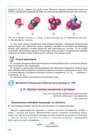 78
Тема 1
(цукор) C12H22O11, кофеїн C8H10N4O2 тощо. Обчисліть відносні молекулярні маси цих
сполук і розташуйте формули речовин за зменшенням абсолютних мас їхніх молекул.
1 2 3 4
Ðèñ. 14.3. Ìîäåëі ìîëåêóë. 1. Âîäà. 2. Âóãëåêèñëèé ãàç. 3. Êàðáîíàòíà êèñëîòà.
4. Îðòîôîñôàòíà êèñëîòà
13. Нині існує чимало спеціальних комп’ютерних програм – так званих калькуляторів
молекулярних мас. Достатньо задати формулу речовини й натиснути на відповідну
кнопку, щоб одержати готовий результат для найскладнішої сполуки. То чи потріб-
но вчитися обчислювати відносні молекулярні маси речовин? Семикласники Софійка
та Василь не змогли дійти згоди із цього питання. А як уважаєте ви?
Творча майстерня
14. Складіть алгоритм обчислення відносної молекулярної маси за хімічною форму-
лою й ілюструйте його прикладом.
15. Складіть у загальному вигляді формулу для обчислення відносної молекулярної
маси. Використайте скорочені позначення відносної атомної і молекулярної маси. Чис-
ло атомів хімічного елемента в молекулі позначте літерами N1, N2, N3, … , елементи –
літерами Е1, Е2, Е3, ... .
16. Напишіть сенкан про відносну молекулярну масу.
Дізнайтеся більше про відносну масу молекул (с. 178).
§ 15. Ìàñîâà ÷àñòêà åëåìåíòà â ðå÷îâèí³
Той, хто прагне до найближчого вивчення хімії,
має бути обізнаний і в математиці.
М.В. Ломоносов
Опрацювавши матеріал параграфа, ви зможете
обчислювати масову частку хімічного елемента в складній речовині.
Áàãàòî õàðàêòåðèñòèê ðå÷îâèí є ñóìîþ êіëüêîõ ñêëàäíèêіâ, êîæåí ç
ÿêèõ – ÷àñòêà âіä öіëîãî. Ìàòåìàòè÷íî ÷àñòêó êîæíîãî ñêëàäíèêà âèçíà-
÷àþòü ÿê ÷àñòêó âіä äіëåííÿ ÷àñòèíè íà öіëå (ìåíøîї âåëè÷èíè íà áіëüøó).
Ìàñîâà ÷àñòêà õіìі÷íîãî åëåìåíòà â ñêëàäíіé ðå÷îâèíі – âіäíîøåííÿ
éîãî ìàñè äî ìàñè ðå÷îâèíè:
 