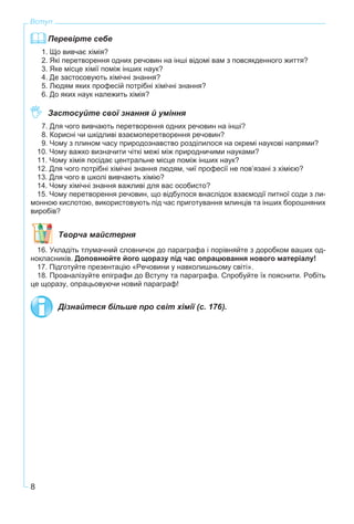 8
Вступ
Перевірте себе
1. Що вивчає хімія?
2. Які перетворення одних речовин на інші відомі вам з повсякденного життя?
3. Яке місце хімії поміж інших наук?
4. Де застосовують хімічні знання?
5. Людям яких професій потрібні хімічні знання?
6. До яких наук належить хімія?
Застосуйте свої знання й уміння
7. Для чого вивчають перетворення одних речовин на інші?
8. Корисні чи шкідливі взаємоперетворення речовин?
9. Чому з плином часу природознавство розділилося на окремі наукові напрями?
10. Чому важко визначити чіткі межі між природничими науками?
11. Чому хімія посідає центральне місце поміж інших наук?
12. Для чого потрібні хімічні знання людям, чиї професії не пов’язані з хімією?
13. Для чого в школі вивчають хімію?
14. Чому хімічні знання важливі для вас особисто?
15. Чому перетворення речовин, що відбулося внаслідок взаємодії питної соди з ли-
монною кислотою, використовують під час приготування млинців та інших борошняних
виробів?
Творча майстерня
16. Укладіть тлумачний словничок до параграфа і порівняйте з доробком ваших од-
нокласників. Доповнюйте його щоразу під час опрацювання нового матеріалу!
17. Підготуйте презентацію «Речовини у навколишньому світі».
18. Проаналізуйте епіграфи до Вступу та параграфа. Спробуйте їх пояснити. Робіть
це щоразу, опрацьовуючи новий параграф!
Дізнайтеся більше про світ хімії (с. 176).
 