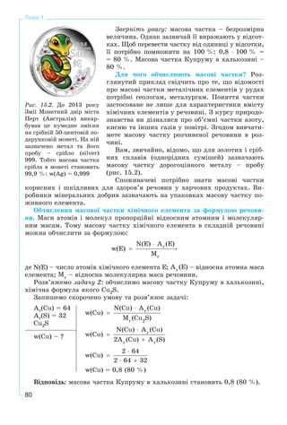 80
Тема 1
Çâåðíіòü óâàãó: ìàñîâà ÷àñòêà – áåçðîçìіðíà
âåëè÷èíà. Îäíàê çàçâè÷àé її âèðàæàþòü ó âіäñîò-
êàõ. Ùîá ïåðåâåñòè ÷àñòêó âіä îäèíèöі ó âіäñîòêè,
її ïîòðіáíî ïîìíîæèòè íà 100 %: 0,8 ⋅ 100 % =
= 80 %. Ìàñîâà ÷àñòêà Êóïðóìó â õàëüêîçèíі –
80 %.
Äëÿ ÷îãî îá÷èñëþþòü ìàñîâі ÷àñòêè? Ðîç-
ãëÿíóòèé ïðèêëàä ñâіä÷èòü ïðî òå, ùî âіäîìîñòі
ïðî ìàñîâі ÷àñòêè ìåòàëі÷íèõ åëåìåíòіâ ó ðóäàõ
ïîòðіáíі ãåîëîãàì, ìåòàëóðãàì. Ïîíÿòòÿ ÷àñòêè
çàñòîñîâàíå íå ëèøå äëÿ õàðàêòåðèñòèêè âìіñòó
õіìі÷íèõ åëåìåíòіâ ó ðå÷îâèíі. Ç êóðñó ïðèðîäî-
çíàâñòâà âè äіçíàëèñÿ ïðî îá’єìíі ÷àñòêè àçîòó,
êèñíþ òà іíøèõ ãàçіâ ó ïîâіòðі. Çãîäîì âèâ÷àòè-
ìåòå ìàñîâó ÷àñòêó ðîç÷èíåíîї ðå÷îâèíè â ðîç-
÷èíі.
Âàì, çâè÷àéíî, âіäîìî, ùî äëÿ çîëîòèõ і ñðіá-
íèõ ñïëàâіâ (îäíîðіäíèõ ñóìіøåé) çàçíà÷àþòü
ìàñîâó ÷àñòêó äîðîãîöіííîãî ìåòàëó – ïðîáó
(ðèñ. 15.2).
Ñïîæèâà÷åâі ïîòðіáíî çíàòè ìàñîâі ÷àñòêè
êîðèñíèõ і øêіäëèâèõ äëÿ çäîðîâ’ÿ ðå÷îâèí ó õàð÷îâèõ ïðîäóêòàõ. Âè-
ðîáíèêè ìіíåðàëüíèõ äîáðèâ çàçíà÷àþòü íà óïàêîâêàõ ìàñîâó ÷àñòêó ïî-
æèâíîãî åëåìåíòà.
Îá÷èñëåííÿ ìàñîâîї ÷àñòêè õіìі÷íîãî åëåìåíòà çà ôîðìóëîþ ðå÷îâè-
íè. Ìàñè àòîìіâ і ìîëåêóë ïðîïîðöіéíі âіäíîñíèì àòîìíèì і ìîëåêóëÿð-
íèì ìàñàì. Òîìó ìàñîâó ÷àñòêó õіìі÷íîãî åëåìåíòà â ñêëàäíіé ðå÷îâèíі
ìîæíà îá÷èñëèòè çà ôîðìóëîþ:
,
äå – ÷èñëî àòîìіâ õіìі÷íîãî åëåìåíòà ; – âіäíîñíà àòîìíà ìàñà
åëåìåíòà; – âіäíîñíà ìîëåêóëÿðíà ìàñà ðå÷îâèíè.
Ðîçâ’ÿæåìî çàäà÷ó 2: îá÷èñëèìî ìàñîâó ÷àñòêó Êóïðóìó â õàëüêîçèíі,
õіìі÷íà ôîðìóëà ÿêîãî Cu2S.
Çàïèøåìî ñêîðî÷åíî óìîâó òà ðîçâ’ÿçîê çàäà÷і:
Ar(Cu) = 64
Ar(S) = 32
Cu2S
w(Cu) = 0,8 (80 %)
w(Cu) – ?
Âіäïîâіäü: ìàñîâà ÷àñòêà Êóïðóìó â õàëüêîçèíі ñòàíîâèòü 0,8 (80 %).
Ðèñ. 15.2. Äî 2013 ðîêó
Çìії Ìîíåòíèé äâіð ìіñòà
Ïåðò (Àâñòðàëіÿ) âèêàð-
áóâàâ öå êóìåäíå çìієíÿ
íà ñðіáíіé 50-öåíòîâіé ïî-
äàðóíêîâіé ìîíåòі. Íà íіé
çàçíà÷åíî ìåòàë òà éîãî
ïðîáó – ñðіáëî (silver)
999. Òîáòî ìàñîâà ÷àñòêà
ñðіáëà â ìîíåòі ñòàíîâèòü
99,9 %: w(Ag) = 0,999
 