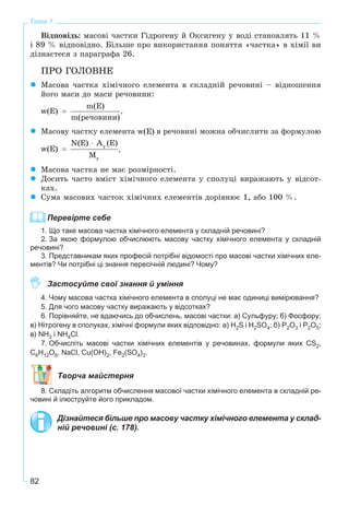 82
Тема 1
Âіäïîâіäü: ìàñîâі ÷àñòêè Ãіäðîãåíó é Îêñèãåíó ó âîäі ñòàíîâëÿòü 11 %
і 89 % âіäïîâіäíî. Áіëüøå ïðî âèêîðèñòàííÿ ïîíÿòòÿ «÷àñòêà» â õіìії âè
äіçíàєòåñÿ ç ïàðàãðàôà 26.
ÏÐÎ ÃÎËÎÂÍÅ
Ìàñîâà ÷àñòêà õіìі÷íîãî åëåìåíòà â ñêëàäíіé ðå÷îâèíі – âіäíîøåííÿ
éîãî ìàñè äî ìàñè ðå÷îâèíè:
.
Ìàñîâó ÷àñòêó åëåìåíòà â ðå÷îâèíі ìîæíà îá÷èñëèòè çà ôîðìóëîþ
.
Ìàñîâà ÷àñòêà íå ìàє ðîçìіðíîñòі.
Äîñèòü ÷àñòî âìіñò õіìі÷íîãî åëåìåíòà ó ñïîëóöі âèðàæàþòü ó âіäñîò-
êàõ.
Ñóìà ìàñîâèõ ÷àñòîê õіìі÷íèõ åëåìåíòіâ äîðіâíþє 1, àáî 100 %.
Перевірте себе
1. Що таке масова частка хімічного елемента у складній речовині?
2. За якою формулою обчислюють масову частку хімічного елемента у складній
речовині?
3. Представникам яких професій потрібні відомості про масові частки хімічних еле-
ментів? Чи потрібні ці знання пересічній людині? Чому?
Застосуйте свої знання й уміння
4. Чому масова частка хімічного елемента в сполуці не має одиниці вимірювання?
5. Для чого масову частку виражають у відсотках?
6. Порівняйте, не вдаючись до обчислень, масові частки: а) Сульфуру; б) Фосфору;
в) Нітрогену в сполуках, хімічні формули яких відповідно: а) H2S і H2SO4; б) P2O3 і P2O5;
в) NH3 і NH4Cl.
7. Обчисліть масові частки хімічних елементів у речовинах, формули яких CS2,
C6H12O6, NaCl, Cu(OH)2, Fe2(SO4)3.
Творча майстерня
8. Складіть алгоритм обчислення масової частки хімічного елемента в складній ре-
човині й ілюструйте його прикладом.
Дізнайтеся більше про масову частку хімічного елемента у склад-
ній речовині (с. 178).
 