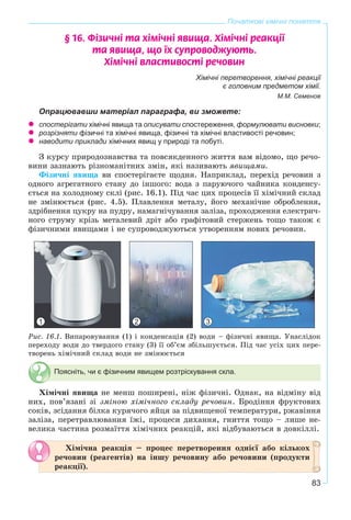 83
Початкові хімічні поняття
§ 16. Ô³çè÷í³ òà õ³ì³÷í³ ÿâèùà. Õ³ì³÷í³ ðåàêö³¿
òà ÿâèùà, ùî ¿õ ñóïðîâîäæóþòü.
Õ³ì³÷í³ âëàñòèâîñò³ ðå÷îâèí
Хімічні перетворення, хімічні реакції
є головним предметом хімії.
М.М. Семенов
Опрацювавши матеріал параграфа, ви зможете:
спостерігати хімічні явища та описувати спостереження, формулювати висновки;
розрізняти фізичні та хімічні явища, фізичні та хімічні властивості речовин;
наводити приклади хімічних явищ у природі та побуті.
Ç êóðñó ïðèðîäîçíàâñòâà òà ïîâñÿêäåííîãî æèòòÿ âàì âіäîìî, ùî ðå÷î-
âèíè çàçíàþòü ðіçíîìàíіòíèõ çìіí, ÿêі íàçèâàþòü ÿâèùàìè.
Ôіçè÷íі ÿâèùà âè ñïîñòåðіãàєòå ùîäíÿ. Íàïðèêëàä, ïåðåõіä ðå÷îâèí ç
îäíîãî àãðåãàòíîãî ñòàíó äî іíøîãî: âîäà ç ïàðóþ÷îãî ÷àéíèêà êîíäåíñó-
єòüñÿ íà õîëîäíîìó ñêëі (ðèñ. 16.1). Ïіä ÷àñ öèõ ïðîöåñіâ її õіìі÷íèé ñêëàä
íå çìіíþєòüñÿ (ðèñ. 4.5). Ïëàâëåííÿ ìåòàëó, éîãî ìåõàíі÷íå îáðîáëåííÿ,
çäðіáíåííÿ öóêðó íà ïóäðó, íàìàãíі÷óâàííÿ çàëіçà, ïðîõîäæåííÿ åëåêòðè÷-
íîãî ñòðóìó êðіçü ìåòàëåâèé äðіò àáî ãðàôіòîâèé ñòåðæåíü òîùî òàêîæ є
ôіçè÷íèìè ÿâèùàìè і íå ñóïðîâîäæóþòüñÿ óòâîðåííÿì íîâèõ ðå÷îâèí.
Ðèñ. 16.1. Âèïàðîâóâàííÿ (1) і êîíäåíñàöіÿ (2) âîäè – ôіçè÷íі ÿâèùà. Óíàñëіäîê
ïåðåõîäó âîäè äî òâåðäîãî ñòàíó (3) її îá’єì çáіëüøóєòüñÿ. Ïіä ÷àñ óñіõ öèõ ïåðå-
òâîðåíü õіìі÷íèé ñêëàä âîäè íå çìіíþєòüñÿ
Поясніть, чи є фізичним явищем розтріскування скла.
Õіìі÷íі ÿâèùà íå ìåíø ïîøèðåíі, íіæ ôіçè÷íі. Îäíàê, íà âіäìіíó âіä
íèõ, ïîâ’ÿçàíі çі çìіíîþ õіìі÷íîãî ñêëàäó ðå÷îâèí. Áðîäіííÿ ôðóêòîâèõ
ñîêіâ, çñіäàííÿ áіëêà êóðÿ÷îãî ÿéöÿ çà ïіäâèùåíîї òåìïåðàòóðè, ðæàâіííÿ
çàëіçà, ïåðåòðàâëþâàííÿ їæі, ïðîöåñè äèõàííÿ, ãíèòòÿ òîùî – ëèøå íå-
âåëèêà ÷àñòèíà ðîçìàїòòÿ õіìі÷íèõ ðåàêöіé, ÿêі âіäáóâàþòüñÿ â äîâêіëëі.
Õіìі÷íà ðåàêöіÿ – ïðîöåñ ïåðåòâîðåííÿ îäíієї àáî êіëüêîõ
ðå÷îâèí (ðåàãåíòіâ) íà іíøó ðå÷îâèíó àáî ðå÷îâèíè (ïðîäóêòè
ðåàêöії).
1 2 3
 