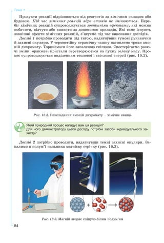 84
Тема 1
Ïðîäóêòè ðåàêöії âіäðіçíÿþòüñÿ âіä ðåàãåíòіâ çà õіìі÷íèì ñêëàäîì àáî
áóäîâîþ. Ïіä ÷àñ õіìі÷íèõ ðåàêöіé ÿäðà àòîìіâ íå çìіíþþòüñÿ. Ïåðå-
áіã õіìі÷íèõ ðåàêöіé ñóïðîâîäæóєòüñÿ çîâíіøíіìè åôåêòàìè, ÿêі ìîæíà
ïîáà÷èòè, âіä÷óòè àáî âèÿâèòè çà äîïîìîãîþ ïðèëàäіâ. ßêі ñàìå іñíóþòü
çîâíіøíі åôåêòè õіìі÷íèõ ðåàêöіé, ç’ÿñóєìî ïіä ÷àñ âèêîíàííÿ äîñëіäіâ.
Äîñëіä 1 ïîòðіáíî ïðîâîäèòè ïіä òÿãîþ, íàäÿãíóâøè ãóìîâі ðóêàâè÷êè
é çàõèñíі îêóëÿðè. Ó òåðìîñòіéêó êåðàìі÷íó ÷àøêó íàñèïëåìî òðîõè àìî-
íіé äèõðîìàòó. Òîðêíåìîñÿ éîãî çàïàëåíîþ ñêіïêîþ. Ñïîñòåðіãàєìî ðàçþ-
÷і çìіíè: îðàíæåâі êðèñòàëè ïåðåòâîðþþòüñÿ íà ïóõêó çåëåíó ìàñó. Ïðî-
öåñ ñóïðîâîäæóєòüñÿ âèäіëåííÿì òåïëîâîї і ñâіòëîâîї åíåðãії (ðèñ. 16.2).
Ðèñ. 16.2. Ðîçêëàäàííÿ àìîíіé äèõðîìàòó – õіìі÷íå ÿâèùå
Який природний процес нагадує вам ця реакція?
Для чого демонстратору цього досліду потрібні засоби індивідуального за-
хисту?
Äîñëіä 2 ïîòðіáíî ïðîâîäèòè, íàäÿãíóâøè òåìíі çàõèñíі îêóëÿðè. Çà-
ïàëèìî â ïîëóì’ї ïàëüíèêà ìàãíієâó ñòðі÷êó (ðèñ. 16.3).
Ðèñ. 16.3. Ìàãíіé çãîðÿє ñëіïó÷î-áіëèì ïîëóì’ÿì
 