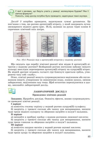 85
Початкові хімічні поняття
У якої з речовин, що беруть участь у реакції, молекулярна будова? Яка її
хімічна формула?
Поясніть, чому дослід потрібно було проводити, надягнувши темні окуляри.
Äîñëіä 3 ïîòðіáíî ïðîâîäèòè, íàäÿãíóâøè ãóìîâі ðóêàâè÷êè. Öå
ïîâ’ÿçàíî ç òèì, ùî ðîç÷èí àðãåíòóì(I) íіòðàòó, ó ÿêèé çàíóðþþòü ïó÷îê
çíåæèðåíîãî ìіäíîãî äðîòó (ðèñ. 16.4), çàëèøàє íà ðóêàõ ÷îðíі ïëÿìè é
ñïðè÷èíÿє õіìі÷íèé îïіê øêіðè.
Ðèñ. 16.4. Ðåàêöіÿ ìіäі ç àðãåíòóì(І) íіòðàòîì ó âîäíîìó ðîç÷èíі
Ùî ñâіä÷èòü ïðî ïåðåáіã õіìі÷íîї ðåàêöії ìіæ ìіääþ é àðãåíòóì(І) íі-
òðàòîì ó âîäíîìó ðîç÷èíі? Áåçáàðâíèé ðîç÷èí ïîñòóïîâî íàáóâàє ñèíüîãî
êîëüîðó âíàñëіäîê ïåðåòâîðåííÿ àðãåíòóì(І) íіòðàòó íà êóïðóì(ІІ) íіòðàò.
Íà ìіäíіé äðîòèíі îñіäàþòü ãîë÷àñòі ñіðі áëèñêó÷і êðèñòàëè ñðіáëà, óòâî-
ðþþ÷è òàêó ñîáі «øóáó».
Îòæå, õіìі÷íі ðåàêöії ìîæóòü ñóïðîâîäæóâàòèñÿ âèäіëåííÿì àáî ïîãëè-
íàííÿì åíåðãії, óòâîðåííÿì ÷è çíèêíåííÿì îñàäó, ïîÿâîþ çàïàõó, çìіíîþ
çàáàðâëåííÿ, âèäіëåííÿì ãàçó òîùî. Ùîá îñòàòî÷íî ïåðåñâіä÷èòèñÿ â öüî-
ìó, âèêîíàéòå ëàáîðàòîðíèé äîñëіä.
ËÀÁÎÐÀÒÎÐÍÈÉ ÄÎÑËІÄ 3
Ïðîâåäåííÿ õіìі÷íèõ ðåàêöіé
Çàâäàííÿ. Ïðîðîáіòü äîñëіäè. Îïèøіòü åôåêòè, ÿêèìè ñóïðîâîäæóþòü-
ñÿ ïðîâåäåíі õіìі÷íі ðåàêöії.
I âàðіàíò
à) ïîìіñòіòü ñòàëåâó ñêðіïêó ó âîäíèé ðîç÷èí êóïðóì(ІІ) ñóëüôàòó;
á) çàêðіïіòü ó òðèìà÷і ñêåëüöå àáî ÷àøêó äëÿ âèïàðþâàííÿ, íàñèïòå
òóäè òðîõè ìіäíîãî êóïîðîñó òà îáåðåæíî íàãðіéòå â ïîëóì’ї ïàëüíèêà.
II âàðіàíò
à) çìіøàéòå â ïðîáіðöі êðåéäó ç âîäíèì ðîç÷èíîì ëèìîííîї êèñëîòè;
á) çàêðіïіòü ó òðèìà÷і ñêåëüöå àáî ÷àøêó äëÿ âèïàðþâàííÿ, íàñèïòå
òóäè òðîõè ãëþêîçè òà îáåðåæíî íàãðіéòå â ïîëóì’ї ïàëüíèêà.
III âàðіàíò
à) ïîìіñòіòü îøóðêè ìàãíіþ ó âîäíèé ðîç÷èí îöòîâîї êèñëîòè;
á) çàêðіïіòü ó òðèìà÷і ñêåëüöå àáî ÷àøêó äëÿ âèïàðþâàííÿ, íàñèïòå
òóäè òðîõè öóêðó òà îáåðåæíî íàãðіéòå â ïîëóì’ї ïàëüíèêà.
 