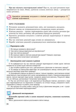 86
Тема 1
Ïðî ùî ñâіä÷àòü ñïîñòåðåæóâàíі çìіíè? Ïðî òå, ùî îäíі ðå÷îâèíè ïåðå-
òâîðþþòüñÿ íà іíøі. Îòæå, ñóòòєâà îçíàêà õіìі÷íèõ ÿâèù – óòâîðåííÿ
íîâèõ ðå÷îâèí.
Çäàòíіñòü ðå÷îâèíè âñòóïàòè â õіìі÷íі ðåàêöії õàðàêòåðèçóє її
õіìі÷íі âëàñòèâîñòі.
ÏÐÎ ÃÎËÎÂÍÅ
Ðå÷îâèíè çàçíàþòü ðіçíîìàíіòíèõ çìіí, ÿêі íàçèâàþòü ÿâèùàìè.
Ôіçè÷íі ÿâèùà íå ñóïðîâîäæóþòüñÿ óòâîðåííÿì íîâèõ ðå÷îâèí.
Õіìі÷íà ðåàêöіÿ – ïðîöåñ ïåðåòâîðåííÿ îäíієї àáî êіëüêîõ ðå÷îâèí (ðå-
àãåíòіâ) íà іíøó ðå÷îâèíó àáî ðå÷îâèíè (ïðîäóêòè ðåàêöії).
Çäàòíіñòü ðå÷îâèíè âñòóïàòè â õіìі÷íі ðåàêöії õàðàêòåðèçóє її õіìі÷íі
âëàñòèâîñòі.
Ïіä ÷àñ õіìі÷íèõ ðåàêöіé ÿäðà àòîìіâ íå çìіíþþòüñÿ.
Ïåðåáіã õіìі÷íèõ ðåàêöіé ñóïðîâîäæóєòüñÿ çîâíіøíіìè åôåêòàìè.
Перевірте себе
1. Які явища називають фізичними?
2. Чим хімічні явища відрізняються від фізичних?
3. Що таке хімічна реакція?
4. Які зовнішні ефекти хімічних реакцій вам відомі? Наведіть приклади.
5. Що таке хімічні властивості речовини?
Застосуйте свої знання й уміння
6. Чи відбувається під час хімічних реакцій перетворення атомів одних хімічних
елементів на атоми інших хімічних елементів?
7. Що потрібно зробити для того, щоб визначити, фізичним чи хімічним є явище?
8. Чи завжди за зовнішніми ефектами, які супроводжують явище, можна дійти пра-
вильного висновку щодо його природи?
9. Класифікуйте явища на фізичні й хімічні: горіння парафіну, виготовлення алюмі-
нієвої фольги, кристалізація солі з ропи, випаровування спирту, згіркнення вершкового
масла, гасіння харчової соди оцтом, тужавіння цементного розчину. Результат офор-
міть як таблицю, доповнивши її власними прикладами.
10. Під час кип’ятіння води з неї виділяються бульбашки повітря, розчинені у воді
солі перетворюються на нерозчинні й осідають на стінках посуду, утворюючи накип.
Порівняйте ці явища та укажіть їхню природу.
11*. Які процеси на шляху хліба з лану до столу є фізичними явищами, а які – супро-
воджуються хімічними перетвореннями?
Домашній експеримент
Взаємодія харчової соди із соком квашеної капусти, лимонною кислотою,
кефіром
Мета: удосконалити вміння розпізнавати хімічні явища.
 