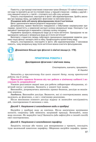 87
Початкові хімічні поняття
Помістіть у три прозорі пластикові стаканчики трохи (близько 1/3 чайної ложки) пит-
ної соди та прилийте до неї по столовій ложці: у перший стаканчик – кефіру, у другий –
соку квашеної капусти, у третій – столового оцту або соку цитрини.
Опишіть спостереження, ілюструйте їх фото- або відеоматеріалами. Зробіть висно-
вок про природу явищ, що відбулися: фізичними чи хімічними вони є.
Очищення води від накипу фільтруванням після її кип’ятіння
Мета: удосконалити вміння розділяти неоднорідні суміші.
Дотримуючись правил безпечного поводження з побутовими нагрівальними при-
ладами, прокип’ятіть у невеличкій каструлі склянку мінеральної води. Охолодіть її до
звичайної температури й перелийте у прозору скляну посудину.
Порівняйте прозорість мінеральної води до й після кип’ятіння. Однорідною чи не-
однорідною сумішшю є мінеральна вода до й після кип’ятіння?
Виготовте з пористого паперу побутового призначення (одноразові серветки, руш-
ники тощо) фільтр і вкладіть його в лійку. Профільтруйте прокип’ячену воду.
Опишіть спостереження, ілюструйте їх фото- або відеоматеріалами. У висновках
поясніть, чому мінеральну воду після кип’ятіння можна очистити фільтруванням.
Дізнайтеся більше про фізичні й хімічні явища (с. 178).
ПРАКТИЧНА РОБОТА 3
Дослідження фізичних і хімічних явищ
Спостерігати, вивчати, працювати.
М. Фарадей
Çàïèøіòü ó ïðèçíà÷åíîìó äëÿ öüîãî çîøèòі äàòó, íàçâó ïðàêòè÷íîї
ðîáîòè òà її ìåòó.
Ïðèãàäàéòå ïðàâèëà áåçïåêè ïіä ÷àñ ðîáîòè â õіìі÷íîìó êàáіíåòі і íå-
óõèëüíî їõ äîòðèìóéòåñÿ!
Óâàæíî ðîçãëÿíüòå âèäàíі âàì äëÿ ðîáîòè ëàáîðàòîðíå îáëàäíàííÿ, õі-
ìі÷íèé ïîñóä і ðå÷îâèíè. Çàïèøіòü ó çîøèòі їõíі íàçâè.
Âèêîíàéòå, äîòðèìóþ÷èñü âèâ÷åíèõ ïðàâèë áåçïåêè, äîñëіäè çà âêàçіâ-
êîþ â÷èòåëÿ.
Çàâäàííÿ. Âèêîíàéòå äîñëіäè. Âèçíà÷òå, ÿêі çі ñïîñòåðåæóâàíèõ ÿâèù
íàëåæàòü äî ôіçè÷íèõ, à ÿêі є õіìі÷íèìè ðåàêöіÿìè.
Ïіñëÿ âèêîíàííÿ êîæíîãî äîñëіäó âіäðàçó æ çàïèñóéòå ïîñëіäîâíіñòü
äіé, ñïîñòåðåæåííÿ é âèñíîâêè ç íèõ.
Дослід 1. Нагрівання й охолодження води в пробірці
Íàãðіéòå ó ïðîáіðöі âîäó äî êèïіííÿ. Ïіñëÿ çàêіí÷åííÿ íàãðіâàííÿ
ïîãàñіòü ñïèðòіâêó (àáî âèìêíіòü íàãðіâíèé ïðèëàä). Çà÷åêàéòå, ïîêè
âîäà îõîëîíå. Íå ìàðíóéòå ÷àñó! Çàïèøіòü (àáî çàôіêñóéòå â іíøèé ñïîñіá)
ñâîї ñïîñòåðåæåííÿ.
Дослід 2. Нагрівання й охолодження парафіну
Çàêðіïіòü ñêåëüöå àáî ÷àøêó äëÿ âèïàðþâàííÿ ó òðèìà÷і, ïîêëàäіòü
òóäè ìàëåíüêèé øìàòî÷îê ïàðàôіíó. Îáåðåæíî íàãðіéòå ïàðàôіí, òðèìà-
 