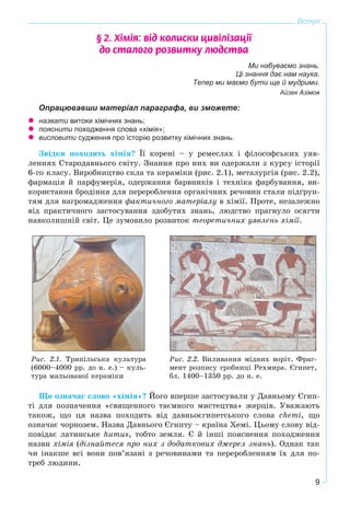 9
Вступ
§ 2. Õ³ì³ÿ: â³ä êîëèñêè öèâ³ë³çàö³¿
äî ñòàëîãî ðîçâèòêó ëþäñòâà
Ми набуваємо знань.
Ці знання дає нам наука.
Тепер ми маємо бути ще й мудрими.
Айзек Азімов
Опрацювавши матеріал параграфа, ви зможете:
назвати витоки хімічних знань;
пояснити походження слова «хімія»;
висловити судження про історію розвитку хімічних знань.
Çâіäêè ïîõîäèòü õіìіÿ? Її êîðåíі – ó ðåìåñëàõ і ôіëîñîôñüêèõ óÿâ-
ëåííÿõ Ñòàðîäàâíüîãî ñâіòó. Çíàííÿ ïðî íèõ âè îäåðæàëè ç êóðñó іñòîðії
6-ãî êëàñó. Âèðîáíèöòâî ñêëà òà êåðàìіêè (ðèñ. 2.1), ìåòàëóðãіÿ (ðèñ. 2.2),
ôàðìàöіÿ é ïàðôóìåðіÿ, îäåðæàííÿ áàðâíèêіâ і òåõíіêà ôàðáóâàííÿ, âè-
êîðèñòàííÿ áðîäіííÿ äëÿ ïåðåðîáëåííÿ îðãàíі÷íèõ ðå÷îâèí ñòàëè ïіäґðóí-
òÿì äëÿ íàãðîìàäæåííÿ ôàêòè÷íîãî ìàòåðіàëó â õіìії. Ïðîòå, íåçàëåæíî
âіä ïðàêòè÷íîãî çàñòîñóâàííÿ çäîáóòèõ çíàíü, ëþäñòâî ïðàãíóëî îñÿãòè
íàâêîëèøíіé ñâіò. Öå çóìîâèëî ðîçâèòîê òåîðåòè÷íèõ óÿâëåíü õіìії.
Ðèñ. 2.1. Òðèïіëüñüêà êóëüòóðà
(6000–4000 ðð. äî í. å.) – êóëü-
òóðà ìàëüîâàíîї êåðàìіêè
Ðèñ. 2.2. Âèëèâàííÿ ìіäíèõ âîðіò. Ôðàã-
ìåíò ðîçïèñó ãðîáíèöі Ðåõìèðà. Єãèïåò,
áë. 1400–1350 ðð. äî í. å.
Ùî îçíà÷àє ñëîâî «õіìіÿ»? Éîãî âïåðøå çàñòîñóâàëè ó Äàâíüîìó Єãèï-
òі äëÿ ïîçíà÷åííÿ «ñâÿùåííîãî òàєìíîãî ìèñòåöòâà» æåðöіâ. Óâàæàþòü
òàêîæ, ùî öÿ íàçâà ïîõîäèòü âіä äàâíüîєãèïåòñüêîãî ñëîâà chemі, ùî
îçíà÷àє ÷îðíîçåì. Íàçâà Äàâíüîãî Єãèïòó – êðàїíà Õåìі. Öüîìó ñëîâó âіä-
ïîâіäàє ëàòèíñüêå humus, òîáòî çåìëÿ. Є é іíøі ïîÿñíåííÿ ïîõîäæåííÿ
íàçâè õіìіÿ (äіçíàéòåñÿ ïðî íèõ ç äîäàòêîâèõ äæåðåë çíàíü). Îäíàê òàê
÷è іíàêøå âñі âîíè ïîâ’ÿçàíі ç ðå÷îâèíàìè òà ïåðåðîáëåííÿì їõ äëÿ ïî-
òðåá ëþäèíè.
 