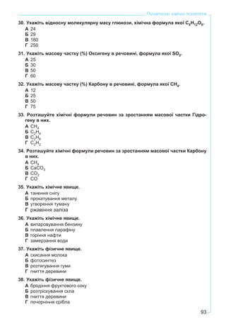93
Початкові хімічні поняття
30. Укажіть відносну молекулярну масу глюкози, хімічна формула якої С6Н12О6.
А 24
Б 29
В 180
Г 250
31. Укажіть масову частку (%) Оксигену в речовині, формула якої SO2.
А 25
Б 30
В 50
Г 60
32. Укажіть масову частку (%) Карбону в речовині, формула якої СН4.
А 12
Б 25
В 50
Г 75
33. Розташуйте хімічні формули речовин за зростанням масової частки Гідро-
гену в них.
А СН4
Б С2Н4
В С2Н6
Г С2Н2
34. Розташуйте хімічні формули речовин за зростанням масової частки Карбону
в них.
А СН4
Б СаСО3
В СО2
Г СО
35. Укажіть хімічне явище.
А танення снігу
Б прокатування металу
В утворення туману
Г ржавіння заліза
36. Укажіть хімічне явище.
А випаровування бензину
Б плавлення парафіну
В горіння нафти
Г замерзання води
37. Укажіть фізичне явище.
А скисання молока
Б фотосинтез
В розтягування гуми
Г гниття деревини
38. Укажіть фізичне явище.
А бродіння фруктового соку
Б розтріскування скла
В гниття деревини
Г почорніння срібла
 