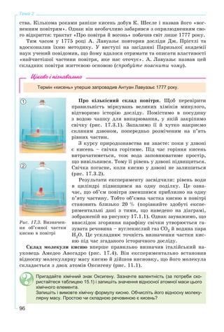 96
Тема 2Тема 2
ñòâà. Êіëüêîìà ðîêàìè ðàíіøå êèñåíü äîáóâ Ê. Øåєëå і íàçâàâ éîãî «âîã-
íåííèì ïîâіòðÿì». Îäíàê âіí íåîáà÷ëèâî çàáàðèâñÿ ç îïðèëþäíåííÿì ñâî-
ãî âіäêðèòòÿ: òðàêòàò «Ïðî ïîâіòðÿ é âîãîíü» ïîáà÷èâ ñâіò ëèøå 1777 ðîêó.
Òèì ÷àñîì ó 1775 ðîöі À. Ëàâóàçüє ïîâòîðèâ äîñëіäè Äæ. Ïðіñòëі òà
âäîñêîíàëèâ їõíþ ìåòîäèêó. Ó âèñòóïі íà çàñіäàííі Ïàðèçüêîї àêàäåìії
íàóê ó÷åíèé ïîâіäîìèâ, ùî éîìó âäàëîñÿ îòðèìàòè òà îïèñàòè âëàñòèâîñòі
«íàé÷èñòіøîї ÷àñòèíè ïîâіòðÿ, ÿêå íàñ îòî÷óє». À. Ëàâóàçüє íàçâàâ öåé
ñêëàäíèê ïîâіòðÿ æèòòєâîþ îñíîâîþ (ñïðîáóéòå ïîÿñíèòè ÷îìó).
Цікаво і пізнавально
Термін «кисень» уперше запровадив Антуан Лавуазьє 1777 року.
Ïðî êіëüêіñíèé ñêëàä ïîâіòðÿ. Ùîá ïåðåâіðèòè
ïðàâèëüíіñòü ìіðêóâàíü âåëèêèõ õіìіêіâ ìèíóëîãî,
âіäòâîðèìî іñòîðіþ äîñëіäó. Ïîìіñòèìî â ïîñóäèíó
ç âîäîþ ÷àøêó äëÿ âèïàðþâàííÿ, ó ÿêіé çàêðіïèìî
ñâі÷êó (ðèñ. 17.3.1). Çàïàëèìî її é õóòêî íàêðèєìî
ñêëÿíèì äçâîíîì, ïîïåðåäíüî ðîçìі÷åíèì íà ï’ÿòü
ðіâíèõ ÷àñòèí.
Ç êóðñó ïðèðîäîçíàâñòâà âè çíàєòå: ïîêè ó äçâîíі
є êèñåíü – ñâі÷êà ãîðіòèìå. Ïіä ÷àñ ãîðіííÿ êèñåíü
âèòðà÷àòèìåòüñÿ, òîæ âîäà çàïîâíþâàòèìå ïðîñòіð,
ùî âèâіëüíèâñÿ. Òîìó її ðіâåíü ó äçâîíі ïіäâèùèòüñÿ.
Ñâі÷êà ïîãàñíå, êîëè êèñíþ ó äçâîíі íå çàëèøèòüñÿ
(ðèñ. 17.3.2).
Ðåçóëüòàòè åêñïåðèìåíòó çàñâіä÷èëè: ðіâåíü âîäè
â öèëіíäðі ïіäâèùèâñÿ íà îäíó ïîäіëêó. Öå îçíà-
÷àє, ùî îá’єì ïîâіòðÿ çìåíøèâñÿ ïðèáëèçíî íà îäíó
ï’ÿòó ÷àñòèíó. Òîáòî îá’єìíà ÷àñòêà êèñíþ â ïîâіòðі
ñòàíîâèòü áëèçüêî 20 % (ïîðіâíÿéòå çäîáóòі åêñïå-
ðèìåíòàëüíі äàíі ç òèìè, ùî íàâåäåíî íà äіàãðàìі,
çîáðàæåíіé íà ðèñóíêó 17.1.1). Îäíàê çàóâàæèìî, ùî
âíàñëіäîê çãîðÿííÿ ïàðàôіíó ñâі÷êè óòâîðþєòüñÿ ãà-
çóâàòà ðå÷îâèíà – âóãëåêèñëèé ãàç CO2 é âîäÿíà ïàðà
H2O. Öå óñêëàäíþє òî÷íіñòü âèçíà÷åííÿ ÷àñòêè êèñ-
íþ ïіä ÷àñ çãàäàíîãî іñòîðè÷íîãî äîñëіäó.
Ñêëàä ìîëåêóëè êèñíþ âïåðøå ïðàâèëüíî âèçíà÷èâ іòàëіéñüêèé íà-
óêîâåöü Àìåäåî Àâîãàäðî (ðèñ. 17.4). Âіí åêñïåðèìåíòàëüíî âñòàíîâèâ
âіäíîñíó ìîëåêóëÿðíó ìàñó êèñíþ é äіéøîâ âèñíîâêó, ùî éîãî ìîëåêóëà
ñêëàäàєòüñÿ ç äâîõ àòîìіâ Îêñèãåíó (ðèñ. 11.1).
Пригадайте хімічний знак Оксигену. Зазначте валентність (за потреби ско-
ристайтеся таблицею 15.1) і запишіть значення відносної атомної маси цього
хімічного елемента.
Запишіть і вимовте хімічну формулу кисню. Обчисліть його відносну молеку-
лярну масу. Простою чи складною речовиною є кисень?
Ðèñ. 17.3. Âèçíà÷åí-
íÿ îá’єìíîї ÷àñòêè
êèñíþ â ïîâіòðі
1
2
 