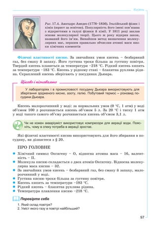 97
Кисень
Ðèñ. 17.4. Àâîãàäðî Àìåäåî (1776–1856). Іòàëіéñüêèé ôіçèê і
õіìіê (þðèñò çà îñâіòîþ). Ïîïóëÿðíіñòü éîãî іìåíі ïîâ’ÿçàíà
ç âіäêðèòòÿìè â ãàëóçі ôіçèêè é õіìії. Ó 1811 ðîöі çàêëàâ
îñíîâè ìîëåêóëÿðíîї òåîðії. Öüîãî æ ðîêó âіäêðèâ çàêîí,
íàçâàíèé éîãî іì’ÿì. Âèíàéøîâ ìåòîä âèçíà÷åííÿ ìîëåêó-
ëÿðíèõ ìàñ, ïåðøèì ïðàâèëüíî îá÷èñëèâ àòîìíі ìàñè íèç-
êè õіìі÷íèõ åëåìåíòіâ
Ôіçè÷íі âëàñòèâîñòі êèñíþ. Çà çâè÷àéíèõ óìîâ êèñåíü – áåçáàðâíèé
ãàç, áåç ñìàêó é çàïàõó. Éîãî ãóñòèíà òðîõè áіëüøà çà ãóñòèíó ïîâіòðÿ.
Òâåðäèé êèñåíü ïëàâèòüñÿ çà òåìïåðàòóðè –218 °Ñ. Ðіäêèé êèñåíü êèïèòü
çà òåìïåðàòóðè –183 °Ñ. Êèñåíü ó ðіäêîìó ñòàíі – áëàêèòíà ðóõëèâà ðіäè-
íà. Ñêðàïëåíèé êèñåíü çáåðіãàþòü ó ïîñóäèíàõ Äüþàðà.
Цікаво і пізнавально
У лабораторіях і в промисловості посудину Дьюара використовують для
зберігання зрідженого кисню, азоту, гелію. Побутовий термос – різновид по-
судини Дьюара.
Êèñåíü ìàëîðîç÷èííèé ó âîäі: çà íîðìàëüíèõ óìîâ (0 °Ñ, 1 àòì) ó âîäі
îá’єìîì 100 ë ðîç÷èíÿєòüñÿ êèñåíü îá’єìîì 5 ë. Çà 20 °Ñ і òèñêó 1 àòì
ó âîäі òàêîãî ñàìîãî îá’єìó ðîç÷èíÿєòüñÿ êèñåíü îá’єìîì 3,1 ë.
Чи не кожен акваріуміст використовує компресори для аерації води. Пояс-
ніть, чому в спеку потреба в аерації зростає.
ßêі ôіçè÷íі âëàñòèâîñòі êèñíþ âèêîðèñòîâóþòü äëÿ éîãî çáèðàííÿ â ïî-
ñóäèíó, âè äіçíàєòåñÿ ç § 20.
ÏÐÎ ÃÎËÎÂÍÅ
Õіìі÷íèé ñèìâîë Îêñèãåíó – Î, âіäíîñíà àòîìíà ìàñà – 16, âàëåíò-
íіñòü – ІІ.
Ìîëåêóëà êèñíþ ñêëàäàєòüñÿ ç äâîõ àòîìіâ Îêñèãåíó. Âіäíîñíà ìîëåêó-
ëÿðíà ìàñà êèñíþ – 32.
Çà çâè÷àéíèõ óìîâ êèñåíü – áåçáàðâíèé ãàç, áåç ñìàêó é çàïàõó, ìàëî-
ðîç÷èííèé ó âîäі.
Ãóñòèíà êèñíþ òðîõè áіëüøà çà ãóñòèíó ïîâіòðÿ.
Êèñåíü êèïèòü çà òåìïåðàòóðè –183 °Ñ.
Ðіäêèé êèñåíü – áëàêèòíà ðóõëèâà ðіäèíà.
Òåìïåðàòóðà ïëàâëåííÿ êèñíþ –218 °Ñ.
Перевірте себе
1. Який склад повітря?
2. Уміст якого газу в повітрі найбільший?
 