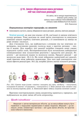 99
Кисень
§ 18. Çàêîí çáåðåæåííÿ ìàñè ðå÷îâèí
ï³ä ÷àñ õ³ì³÷íèõ ðåàêö³é
Усі зміни, які в натурі трапляються,
такого суть стану, що
скільки чого в одного тіла відніметься,
стільки само добавиться до іншого.
М.В. Ломоносов
Опрацювавши матеріал параграфа, ви зможете
пояснювати сутність закону збереження маси речовин, рівнянь хімічних реакцій.
Õіìі÷íі ðåàêöії, ÿê âàì óæå âіäîìî ç § 16, ïîâ’ÿçàíі çі çìіíîþ õіìі÷íîãî
ñêëàäó ðå÷îâèí. Òîìó âàæëèâî íå ëèøå âìіòè ñïîñòåðіãàòè òà îïèñóâàòè
çîâíіøíі îçíàêè ïåðåáіãó õіìі÷íèõ ðåàêöіé, à é ïîÿñíþâàòè öі ÿâèùà íà
ðіâíі àòîìіâ і ìîëåêóë.
Äëÿ ç’ÿñóâàííÿ òîãî, ùî âіäáóâàєòüñÿ ç àòîìàìè ïіä ÷àñ õіìі÷íèõ ïå-
ðåòâîðåíü, ðîçãëÿíåìî ðåàêöіþ ñèíòåçó âîäè ç ïðîñòèõ ðå÷îâèí – êèñ-
íþ é âîäíþ. Äëÿ ïåðåáіãó öієї ðåàêöії ïîòðіáíî ñòâîðèòè ïåâíі óìîâè:
ïіäïàëèòè ñóìіø ãàçіâ. Åêñïåðèìåíòàëüíî áóëî âñòàíîâëåíî íàéïðîñòіøі
ñïіââіäíîøåííÿ ìіæ êіëüêîñòÿìè ðåàãåíòіâ і ïðîäóêòіâ öієї ðåàêöії. Ðå-
àãåíòè – äâі ìîëåêóëè âîäíþ òà ìîëåêóëà êèñíþ. Ïðîäóêò ðåàêöії – äâі
ìîëåêóëè âîäè (ðèñ. 18.1.1). Íà ñõåìі çîáðàæåíî îäèíè÷íèé àêò ðåàêöії,
ÿêèé ïðîñòèì îêîì ïîáà÷èòè íåìîæëèâî. Äëÿ òîãî ùîá ñïîñòåðіãàòè çîâ-
íіøíі åôåêòè ðåàêöії (ðèñ. 18.1.2), ïîòðіáíі äîñèòü çíà÷íі êіëüêîñòі ðå÷îâèí.
Ðèñ. 18.1. Ñèíòåç âîäè (ñëîâî «ñèíòåç» ïîõîäèòü âіä ãðåö. σúνθεσις – ñïîëó÷åííÿ,
ñêëàäàííÿ é îçíà÷àє «ç’єäíóâàòè», «ñïîëó÷àòè»). 1. Îïèñ ðåàêöії ìіæ êèñíåì і âîä-
íåì íà ìîëåêóëÿðíîìó ðіâíі. 2. Çîâíіøíіé åôåêò âèáóõó âîäíåâî-êèñíåâîї ñóìіøі
Ïðè÷èíè ñïîñòåðåæóâàíèõ ÿâèù ìàêðîñâіòó êðèþòüñÿ ó ïðîöåñàõ, ÿêі
âіäáóâàþòüñÿ íà ðіâíі çìіíè îá’єêòіâ ìіêðîñâіòó.
Цікаво і пізнавально
Макросвіт є світом матеріальних об’єктів, що за масштабами можуть бути
порівнянні з людськими параметрами й самою людиною. Мікросвіт – це мо-
лекули, атоми, елементарні частинки – світ дуже малих об’єктів, які простим
оком побачити неможливо.
1 2
Н2 Н2 О2 Н2О Н2О
 