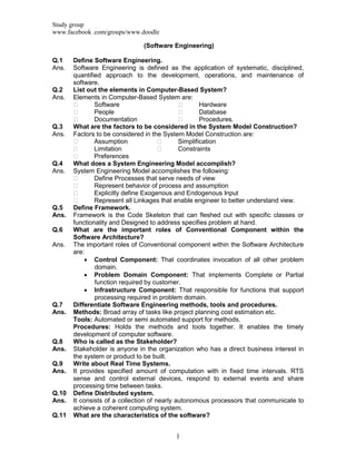 Study group
www.facebook .com/groups/www.doodle
1
(Software Engineering)
Q.1 Define Software Engineering.
Ans. Software Engineering is defined as the application of systematic, disciplined,
quantified approach to the development, operations, and maintenance of
software.
Q.2 List out the elements in Computer-Based System?
Ans. Elements in Computer-Based System are:
 Software  Hardware
 People  Database
 Documentation  Procedures.
Q.3 What are the factors to be considered in the System Model Construction?
Ans. Factors to be considered in the System Model Construction are:
 Assumption  Simplification
 Limitation  Constraints
 Preferences
Q.4 What does a System Engineering Model accomplish?
Ans. System Engineering Model accomplishes the following:
 Define Processes that serve needs of view
 Represent behavior of process and assumption
 Explicitly define Exogenous and Endogenous Input
 Represent all Linkages that enable engineer to better understand view.
Q.5 Define Framework.
Ans. Framework is the Code Skeleton that can fleshed out with specific classes or
functionality and Designed to address specifies problem at hand.
Q.6 What are the important roles of Conventional Component within the
Software Architecture?
Ans. The important roles of Conventional component within the Software Architecture
are:
 Control Component: That coordinates invocation of all other problem
domain.
 Problem Domain Component: That implements Complete or Partial
function required by customer.
 Infrastructure Component: That responsible for functions that support
processing required in problem domain.
Q.7 Differentiate Software Engineering methods, tools and procedures.
Ans. Methods: Broad array of tasks like project planning cost estimation etc.
Tools: Automated or semi automated support for methods.
Procedures: Holds the methods and tools together. It enables the timely
development of computer software.
Q.8 Who is called as the Stakeholder?
Ans. Stakeholder is anyone in the organization who has a direct business interest in
the system or product to be built.
Q.9 Write about Real Time Systems.
Ans. It provides specified amount of computation with in fixed time intervals. RTS
sense and control external devices, respond to external events and share
processing time between tasks.
Q.10 Define Distributed system.
Ans. It consists of a collection of nearly autonomous processors that communicate to
achieve a coherent computing system.
Q.11 What are the characteristics of the software?
 