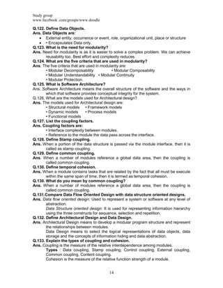 Study group
www.facebook .com/groups/www.doodle
14
Q.122. Define Data Objects.
Ans. Data Objects are:
 External entity, occurrence or event, role, organizational unit, place or structure
 • Encapsulates Data only.
Q.123. What is the need for modularity?
Ans. Need for modularity is as it is easier to solve a complex problem. We can achieve
reusability too. Best effort and complexity reduces.
Q.124. What are the five criteria that are used in modularity?
Ans. The five criteria that are used in modularity are:
• Modular Decomposability • Modular Composability
• Modular Understandability • Modular Continuity
• Modular Protection.
Q.125. What is Software Architecture?
Ans. Software Architecture means the overall structure of the software and the ways in
which that software provides conceptual integrity for the system.
Q.126. What are the models used for Architectural design?
Ans. The models used for Architectural design are:
• Structural models • Framework models
• Dynamic models • Process models
• Functional models
Q.127. List the coupling factors.
Ans. Coupling factors are:
• Interface complexity between modules.
• Reference to the module the data pass across the interface.
Q.128. Define Stamp coupling.
Ans. When a portion of the data structure is passed via the module interface, then it is
called as stamp coupling.
Q.129. Define common coupling.
Ans. When a number of modules reference a global data area, then the coupling is
called common coupling.
Q.130. Define temporal cohesion.
Ans. When a module contains tasks that are related by the fact that all must be execute
within the same span of time, then it is termed as temporal cohesion.
Q.130. What do you mean by common coupling?
Ans. When a number of modules reference a global data area, then the coupling is
called common coupling.
Q.131.Compare Data Flow Oriented Design with data structure oriented designs.
Ans. Data flow oriented design: Used to represent a system or software at any level of
abstraction.
Data Structure oriented design: It is used for representing information hierarchy
using the three constructs for sequence, selection and repetition.
Q.132. Define Architectural Design and Data Design.
Ans. Architectural Design means to develop a modular program structure and represent
the relationships between modules.
Data Design means to select the logical representations of data objects, data
storage and the concepts of information hiding and data abstraction.
Q.133. Explain the types of coupling and cohesion.
Ans. Coupling is the measure of the relative interdependence among modules.
Types : Data coupling, Stamp coupling, Control coupling, External coupling,
Common coupling, Content coupling.
Cohesion is the measure of the relative function strength of a module.
 