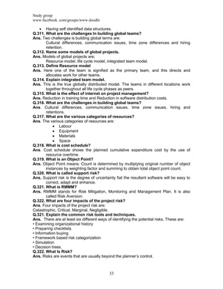 Study group
www.facebook .com/groups/www.doodle
33
 Having self identified data structures.
Q.311. What are the challenges In building global teams?
Ans. Two challenges is building global terms are:
Cultural differences, communication issues, time zone differences and hiring
retention.
Q.312. Name some models of global projects.
Ans. Models of global projects are;
Resource model, life cycle model, integrated team model.
Q.313. Define Resource model
Ans. Here one of the team is signified as the primary team, and this directs and
allocates work for other teams.
Q.314. Explain integrated team model.
Ans. This is the true globally distributed model. The teams in different locations work
together throughout all life cycle phases as peers.
Q.315. What is the effect of internet on project management?
Ans. Reduction in training time and Reduction in software distribution costs.
Q.316. What are the challenges in building global teams?
Ans. Cultural differences, communication issues, time zone issues, hiring and
retentions.
Q.317. What are the various categories of resources?
Ans. The various categories of resources are:
 Labour
 Equipment
 Materials
 Space
Q.318. What is cost schedule?
Ans. Cost schedule shows the planned cumulative expenditure cost by the use of
resource overtime.
Q.319. What is an Object Point?
Ans. Object Point means: Count is determined by multiplying original number of object
instances by weighting factor and summing to obtain total object point count.
Q.320. What is called support risk?
Ans. Support risk is the degree of uncertainty fiat the resultant software will be easy to
correct, adapt and enhance.
Q.321. What is RMMM?
Ans. RMMM stands for Risk Mitigation, Monitoring and Management Plan. It is also
called Risk Aversion.
Q.322. What are four impacts of the project risk?
Ans. Four impacts of the project risk are:
Catastrophic, Critical, Marginal, Negligible.
Q.321. Explain the common risk tools and techniques.
Ans. There are at least six different ways of identifying the potential risks. These are:
• Examining organizational history
• Preparing checklists
• Information buying
• Framework based risk categorization
• Simulation
• Decision trees.
Q.322. What Is Risk?
Ans. Risks are events that are usually beyond the planner‟s control.
 