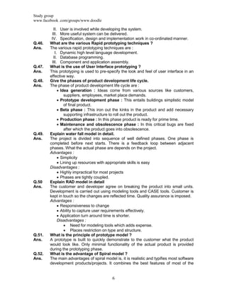 Study group
www.facebook .com/groups/www.doodle
6
II. User is involved while developing the system.
III. More useful system can be delivered.
IV. Specification, design and implementation work in co-ordinated manner.
Q.46. What are the various Rapid prototyping techniques ?
Ans. The various rapid prototyping techniques are :
I. Dynamic high level language development.
II. Database programming.
III. Component and application assembly.
Q.47. What is the use of User Interface prototyping ?
Ans. This prototyping is used to pre-specify the look and feel of user interface in an
effective way.
Q.48. Give the phases of product development life cycle.
Ans. The phase of product development life cycle are :
 Idea generation : Ideas come from various sources like customers,
suppliers, employees, market place demands.
 Prototype development phase : This entails buildings simplistic model
of final product.
 Beta phase : This iron out the kinks in the product and add necessary
supporting infrastructure to roll out the product.
 Production phase : In this phase product is ready for prime time.
 Maintenance and obsolescence phase : In this critical bugs are fixed
after which the product goes into obsolescence.
Q.49. Explain water fall model in detail.
Ans. The project is divided into sequence of well defined phases. One phase is
completed before next starts. There is a feedback loop between adjacent
phases. What the actual phase are depends on the project.
Advantages :
 Simplicity
 Lining up resources with appropriate skills is easy
Disadvantages :
 Highly impractical for most projects
 Phases are tightly coupled.
Q.50 Explain RAD model in detail
Ans. The customer and developer agree on breaking the product into small units.
Development is carried out using modeling tools and CASE tools. Customer is
kept in touch so the changes are reflected time. Quality assurance is imposed.
Advantages :
 Responsiveness to change
 Ability to capture user requirements effectively.
 Application turn around time is shorter.
Disadvantages :
 Need for modeling tools which adds expense.
 Places restriction on type and structure.
Q.51. What is the principle of prototype model ?
Ans. A prototype is built to quickly demonstrate to the customer what the product
would look like. Only minimal functionality of the actual product is provided
during the prototyping phase.
Q.52. What is the advantage of Spiral model ?
Ans. The main advantages of spiral model is, it is realistic and typifies most software
development products/projects. It combines the best features of most of the
 