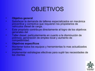 OBJETIVOS Objetivo general  Satisfacer la demanda de talleres especializados en mecánica preventiva y correctiva que requieren los propietarios de vehículos diesel de carga. Este propósito contribuye directamente al logro de los objetivos generales del Taller diesel, particularmente en cuanto a la disminución de pobreza, generación de empleo local y aumento de competitividad. Objetivos específicos Mantener todos los equipos y herramientas lo mas actualizados posibles. Implementar estrategias efectivas para suplir las necesidades de los clientes 