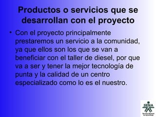 Productos o servicios que se desarrollan con el proyecto Con el proyecto principalmente prestaremos un servicio a la comunidad, ya que ellos son los que se van a beneficiar con el taller de diesel, por que va a ser y tener la mejor tecnología de punta y la calidad de un centro especializado como lo es el nuestro. 