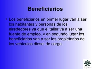 Beneficiarios   Los beneficiarios en primer lugar van a ser los habitantes y personas de los alrededores ya que el taller va a ser una fuente de empleo, y en segundo lugar los beneficiarios van a ser los propietarios de los vehículos diesel de carga. 