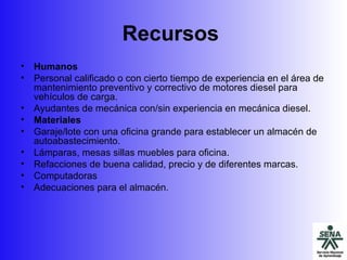 Recursos   Humanos  Personal calificado o con cierto tiempo de experiencia en el área de mantenimiento preventivo y correctivo de motores diesel para vehículos de carga. Ayudantes de mecánica con/sin experiencia en mecánica diesel. Materiales Garaje/lote con una oficina grande para establecer un almacén de autoabastecimiento. Lámparas, mesas sillas muebles para oficina. Refacciones de buena calidad, precio y de diferentes marcas. Computadoras Adecuaciones para el almacén. 