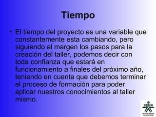 Tiempo El tiempo del proyecto es una variable que constantemente esta cambiando, pero siguiendo al margen los pasos para la creación del taller, podemos decir con toda confianza que estará en funcionamiento a finales del próximo año, teniendo en cuenta que debemos terminar el proceso de formación para poder aplicar nuestros conocimientos al taller mismo. 