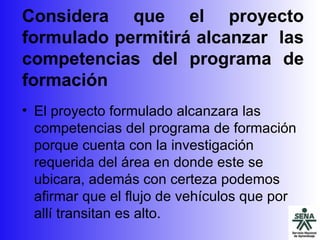Considera que  el proyecto formulado permitirá alcanzar  las competencias del programa de formación El proyecto formulado alcanzara las competencias del programa de formación porque cuenta con la investigación requerida del área en donde este se ubicara, además con certeza podemos afirmar que el flujo de vehículos que por allí transitan es alto. 