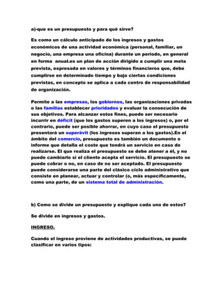 a)-que es un presupuesto y para qué sirve?<br />Es como un cálculo anticipado de los ingresos y gastos económicos de una actividad económica (personal, familiar, un negocio, una empresa una oficina) durante un periodo, en general en forma  anual.es un plan de acción dirigido a cumplir una meta prevista, expresada en valores y términos financieros que, debe cumplirse en determinado tiempo y bajo ciertas condiciones previstas, en concepto se aplica a cada centro de responsabilidad de organización.<br />Permite a las empresas, los gobiernos, las organizaciones privadas o las familias establecer prioridades y evaluar la consecución de sus objetivos. Para alcanzar estos fines, puede ser necesario incurrir en déficit (que los gastos superen a los ingresos) o, por el contrario, puede ser posible ahorrar, en cuyo caso el presupuesto presentará un superávit (los ingresos superan a los gastos).En el ámbito del comercio, presupuesto es también un documento o informe que detalla el coste que tendrá un servicio en caso de realizarse. El que realiza el presupuesto se debe atener a él, y no puede cambiarlo si el cliente acepta el servicio. El presupuesto se puede cobrar o no, en caso de no ser aceptado. El presupuesto puede considerarse una parte del clásico ciclo administrativo que consiste en planear, actuar y controlar (o, más específicamente, como una parte, de un sistema total de administración.<br />b) Como se divide un presupuesto y explique cada uno de estos?<br />Se divide en ingresos y gastos.<br />INGRESO. <br />Cuando el ingreso proviene de actividades productivas, se puede clasificar en varios tipos:<br />Ingreso marginal: Generado por el aumento de la producción en una unidad. <br />Ingreso medio: Ingreso que se obtiene, en promedio, por cada unidad de producto vendida; es decir, es el ingreso total dividido en el total de unidades vendidas. <br />Ingreso del producto marginal: Ingreso generado por la utilización de una unidad adicional de algún factor de producción (trabajo, capital), por ejemplo, la utilización de un trabajador más, etc. <br />En general, las personas, las familias, las empresas, etc., buscan aumentar sus ingresos. Si éstos se elevan, su consumo y su ahorro pueden aumentar, llevando, en muchos casos, a un mejor nivel de vida y de bienestar.<br />GASTO.  es aquel flujo que configura el componente negativo del resultado económico-patrimonial, producido a lo largo del ejercicio por las operaciones conocidas de naturaleza presupuestaria o no presupuestaria, como consecuencia de la variación de activos o el surgimiento de obligaciones, que implican un decremento en los fondos propios. Por tanto, este término se reserva para aquellos flujos que deben imputarse al resultado citado de la entidad a través de cuentas de gestión. No debe confundirse con el término quot;
gasto presupuestarioquot;
: existen gastos que no constituyen gasto presupuestario (gastos extra presupuestarios).<br />C) mencione tres rubros del presupuesto familiar:<br />- mi papá es electricista segundo, nivel trabaja en el túnel de la línea en la parte de la electricidad mensualmente gana $800.000 invierte en  el hogar $600.000 mensuales, pero casi no invierte en sus herramientas de trabajo.<br />-mi hermano mayor (20 años) está haciendo el curso de policía, en estos momentos se encuentra en Manizales haciendo el curso de carabinero después de que termine prometió ayudar a mi madre con algunas cosas de la casa ya que no tiene obligaciones familiares. Mi hermano en tiempos libres se va  a trabajar con mi abuelo en fincas ya que dice que el trabajo no es deshonra y trae frutas para nosotros y algunas veces un poco de dinero.<br />-mi mama es ama de casa, ella igualmente le toca muy duro porque somos cuatro hermanos y un papa que hacen muchos revoltijos en la casa ella prácticamente le toca todo el oficio de la casa porque nosotros debes en cuando le ayudamos a ser el oficio.<br />d) Con sus palabras explique tres funciones de presupuestos?<br />-por ejemplo facilitan que los trabajadores conozcan mejor sus tareas que van a desempeñar.<br />-sirven  para las condiciones o las reglas y estrategias de la e empresa que se guiara sobre lo que se busca.<br />-al ser la representación monetaria del plan, permite el control financiero del plan.<br />e) elija 5 principios del presupuesto y explique de que manera los puede aplicar dentro de su hogar.<br />UNIVERSAL. que en el hogar se necesitan muchos gastos empezando de la cocina como en otros oficios.<br />UNIDAD. Que en el hogar debería haber unas reglas para todo, y que en los oficios creo k se necesitan fondos para cada uno de ellos.<br />PERIOSIDAD. Que por ejemplo los fondos que se monten en el hogar, se debe calcular durante el tiempo que se va a dar el otro  fondo.<br />PREVISION.de por ejemplo por algún caso que no se pueda dar el fondo para los oficios del hogar se avisa anticipadamente.<br />EQUILIBRIO. Es como tener una cuenta echa ya de todos los presupuestos que se le van a ir en los oficios de la casa .<br />Ingresos.Egresos.Alimentación.300.00300.000Educación.70.00050.000Recreación.30.00030.000Gastos personales.60.00060.000Servicios públicos.100.000100.000Deudas.40.00020.000Total.$600.000560.000<br />