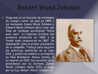    Inspirado en un discurso de antisepsia
    de Joseph Lister, se unió en 1885 a
    los hermanos James Wood Johnson y
    Edward Mead Johnson para crear una
    línea de vendajes quirúrgicos "listos
    para usar". La empresa produce sus
    primeros productos en 1886 y se
    formó como corporación en 1887. Se
    desempeñó como el primer presidente
    de la compañía. Trabajó para mejorar
    las prácticas sanitarias en el siglo
    XIX, y prestó su nombre a un hospital
    en New Brunswick, Nueva Jersey. A
    su muerte en 1910, fue sucedido en la
    presidencia por su hermano James
    Wood Johnson hasta 1932, y luego
    por su hijo, Robert Wood Johnson II.
 