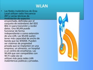 WLAN Las Redes Inalámbricas de Área Local utilizan radio frecuencia (RF) y varias técnicas de modulación de espectro ensanchado, definidas por el conjunto de estándares del IEEE 802.11 para transmitir y recibir datos. Una WLAN puede funcionar de forma independiente o como extensión de una LAN. Las WLAN suelen tener más capacidad de ancho de banda que las WWAN. Pueden ser sistemas de propiedad privada que se implanten en una empresa, un almacén, un hospital o un centro de enseñanza. Las WLAN que son compatibles con Wi-Fi cada vez se utilizan más para redes LAN inalámbricas públicas y privadas.  