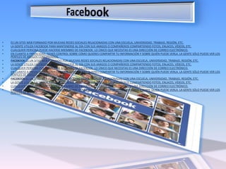 Facebookes un sitio web formado por muchas redes sociales relacionadas con una escuela, universidad, trabajo, región, etc.La gente utiliza Facebook para mantenerse al día con sus amigos o compañeros compartiendo fotos, enlaces, vídeos, etc.Cualquier persona puede hacerse miembro de Facebook, lo único que necesitas es una dirección de correo electrónico.En cuanto a privacidad, tienes control sobre cómo quieres compartir tu información y sobre quién puede verla. La gente sólo puede ver los perfiles de amigos confirmados.Facebook es un sitio web formado por muchas redes sociales relacionadas con una escuela, universidad, trabajo, región, etc.La gente utiliza Facebook para mantenerse al día con sus amigos o compañeros compartiendo fotos, enlaces, vídeos, etc.Cualquier persona puede hacerse miembro de Facebook, lo único que necesitas es una dirección de correo electrónico.En cuanto a privacidad, tienes control sobre cómo quieres compartir tu información y sobre quién puede verla. La gente sólo puede ver los perfiles de amigos confirmados.Facebook es un sitio web formado por muchas redes sociales relacionadas con una escuela, universidad, trabajo, región, etc.La gente utiliza Facebook para mantenerse al día con sus amigos o compañeros compartiendo fotos, enlaces, vídeos, etc.Cualquier persona puede hacerse miembro de Facebook, lo único que necesitas es una dirección de correo electrónico.En cuanto a privacidad, tienes control sobre cómo quieres compartir tu información y sobre quién puede verla. La gente sólo puede ver los perfiles de amigos confirmados.