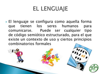 El lenguaje se configura como aquella forma que tienen los seres humanos para comunicarse.  Puede ser cualquier tipo de código semiótico estructurado, para el que existe un contexto de uso y ciertos principios combinatorios formalesEL LENGUAJE