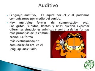 Lenguaje auditivo, Es aquel por el cual podemos comunicarnos por medio del sonido.Hay múltiples formas de comunicación oral: Los gritos, silbidos, llantos y risas pueden expresar diferentes situaciones anímicas y son una de las formas más primarias de la comuni-   cación. La forma   más evolucionada de   comunicación oral es el   lenguaje articulado Auditivo